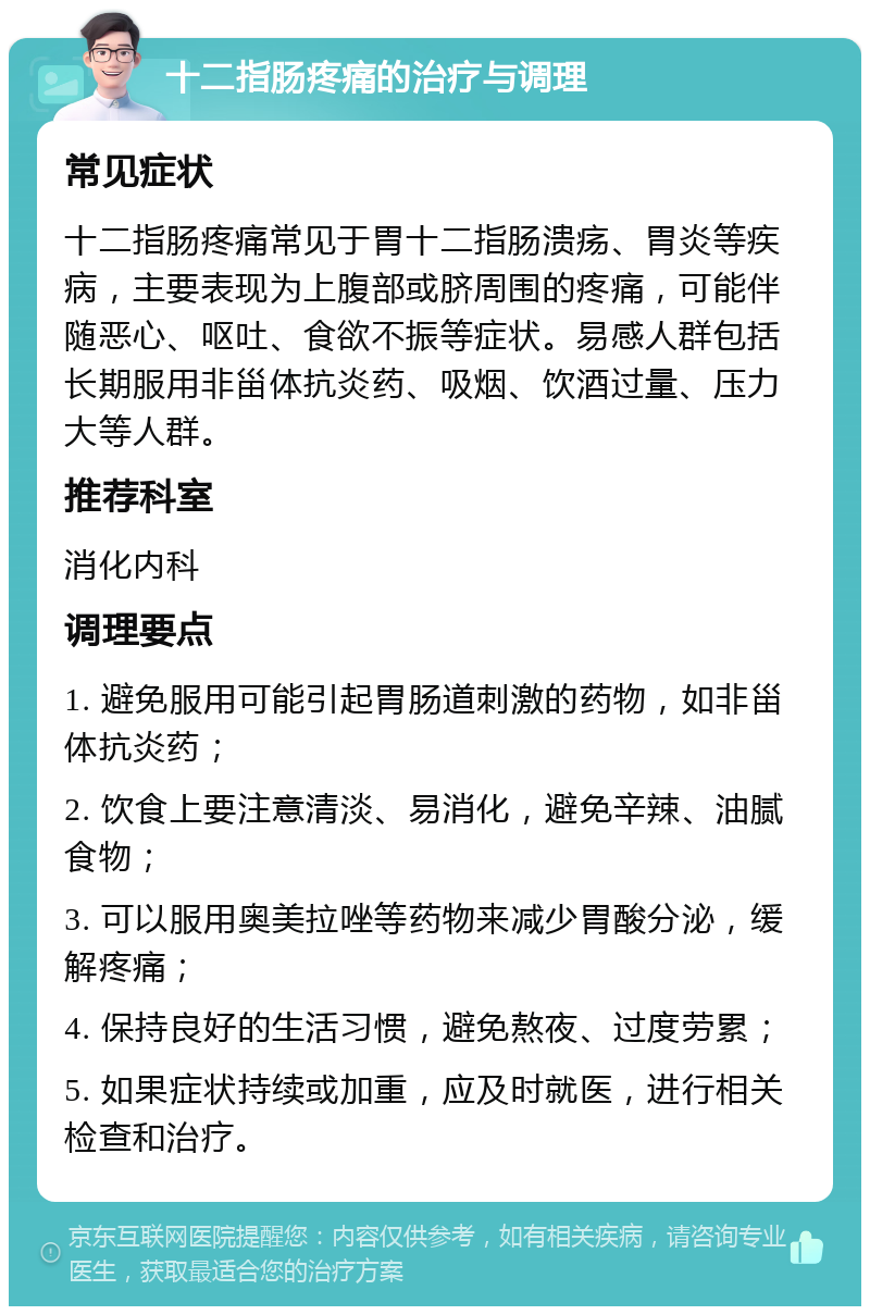 十二指肠疼痛的治疗与调理 常见症状 十二指肠疼痛常见于胃十二指肠溃疡、胃炎等疾病，主要表现为上腹部或脐周围的疼痛，可能伴随恶心、呕吐、食欲不振等症状。易感人群包括长期服用非甾体抗炎药、吸烟、饮酒过量、压力大等人群。 推荐科室 消化内科 调理要点 1. 避免服用可能引起胃肠道刺激的药物，如非甾体抗炎药； 2. 饮食上要注意清淡、易消化，避免辛辣、油腻食物； 3. 可以服用奥美拉唑等药物来减少胃酸分泌，缓解疼痛； 4. 保持良好的生活习惯，避免熬夜、过度劳累； 5. 如果症状持续或加重，应及时就医，进行相关检查和治疗。