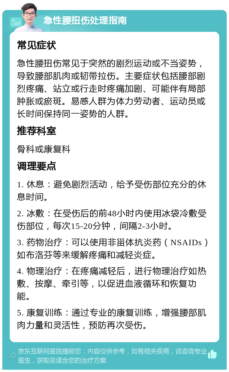 急性腰扭伤处理指南 常见症状 急性腰扭伤常见于突然的剧烈运动或不当姿势，导致腰部肌肉或韧带拉伤。主要症状包括腰部剧烈疼痛、站立或行走时疼痛加剧、可能伴有局部肿胀或瘀斑。易感人群为体力劳动者、运动员或长时间保持同一姿势的人群。 推荐科室 骨科或康复科 调理要点 1. 休息：避免剧烈活动，给予受伤部位充分的休息时间。 2. 冰敷：在受伤后的前48小时内使用冰袋冷敷受伤部位，每次15-20分钟，间隔2-3小时。 3. 药物治疗：可以使用非甾体抗炎药（NSAIDs）如布洛芬等来缓解疼痛和减轻炎症。 4. 物理治疗：在疼痛减轻后，进行物理治疗如热敷、按摩、牵引等，以促进血液循环和恢复功能。 5. 康复训练：通过专业的康复训练，增强腰部肌肉力量和灵活性，预防再次受伤。