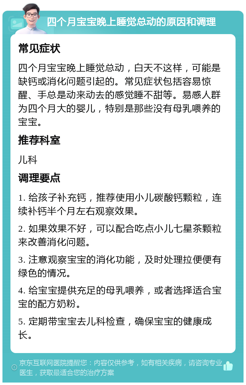 四个月宝宝晚上睡觉总动的原因和调理 常见症状 四个月宝宝晚上睡觉总动，白天不这样，可能是缺钙或消化问题引起的。常见症状包括容易惊醒、手总是动来动去的感觉睡不甜等。易感人群为四个月大的婴儿，特别是那些没有母乳喂养的宝宝。 推荐科室 儿科 调理要点 1. 给孩子补充钙，推荐使用小儿碳酸钙颗粒，连续补钙半个月左右观察效果。 2. 如果效果不好，可以配合吃点小儿七星茶颗粒来改善消化问题。 3. 注意观察宝宝的消化功能，及时处理拉便便有绿色的情况。 4. 给宝宝提供充足的母乳喂养，或者选择适合宝宝的配方奶粉。 5. 定期带宝宝去儿科检查，确保宝宝的健康成长。