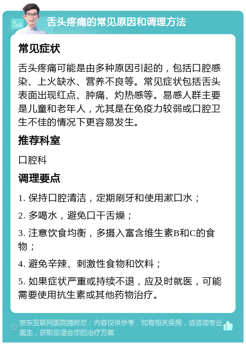 舌头疼痛的常见原因和调理方法 常见症状 舌头疼痛可能是由多种原因引起的，包括口腔感染、上火缺水、营养不良等。常见症状包括舌头表面出现红点、肿痛、灼热感等。易感人群主要是儿童和老年人，尤其是在免疫力较弱或口腔卫生不佳的情况下更容易发生。 推荐科室 口腔科 调理要点 1. 保持口腔清洁，定期刷牙和使用漱口水； 2. 多喝水，避免口干舌燥； 3. 注意饮食均衡，多摄入富含维生素B和C的食物； 4. 避免辛辣、刺激性食物和饮料； 5. 如果症状严重或持续不退，应及时就医，可能需要使用抗生素或其他药物治疗。