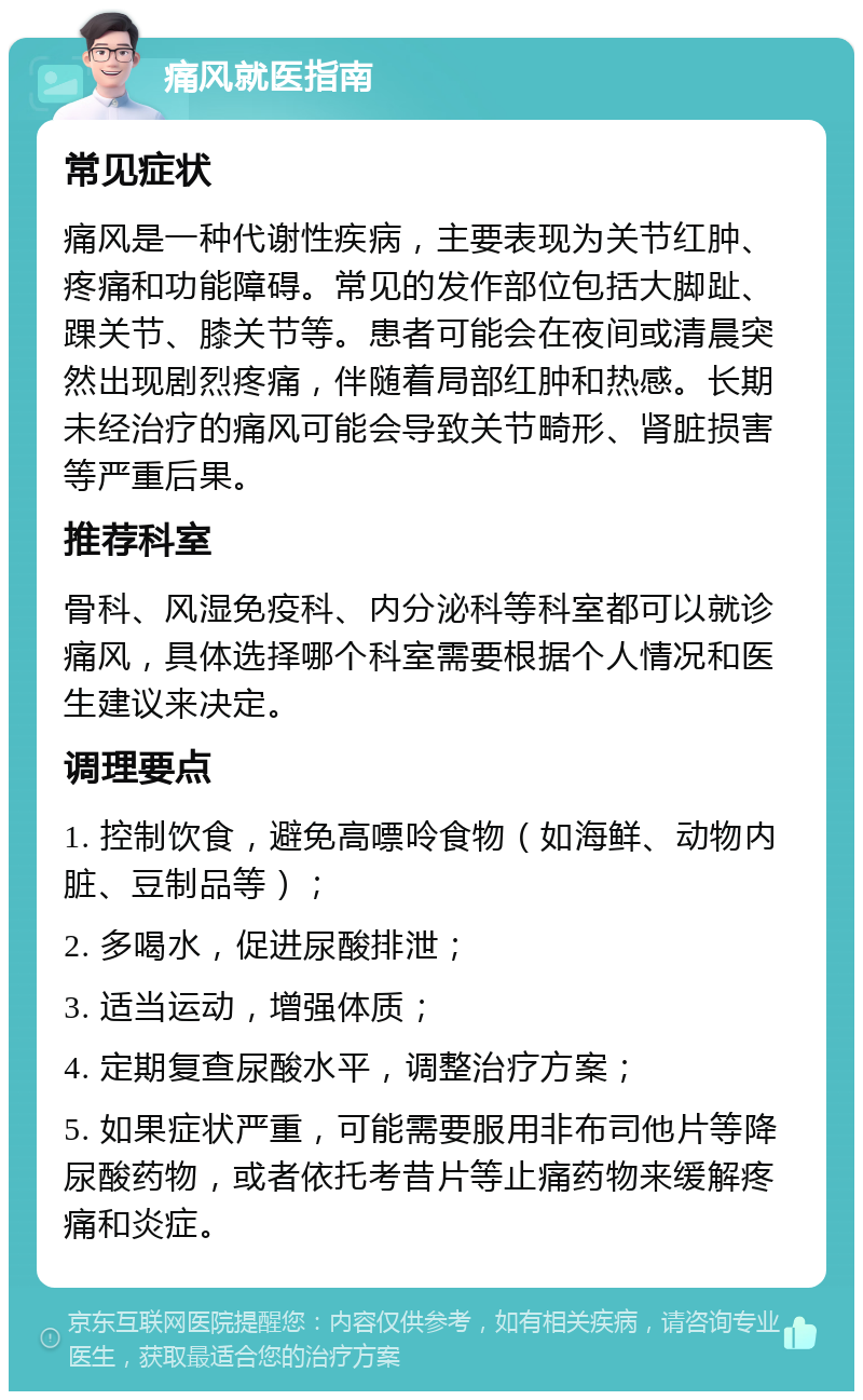 痛风就医指南 常见症状 痛风是一种代谢性疾病，主要表现为关节红肿、疼痛和功能障碍。常见的发作部位包括大脚趾、踝关节、膝关节等。患者可能会在夜间或清晨突然出现剧烈疼痛，伴随着局部红肿和热感。长期未经治疗的痛风可能会导致关节畸形、肾脏损害等严重后果。 推荐科室 骨科、风湿免疫科、内分泌科等科室都可以就诊痛风，具体选择哪个科室需要根据个人情况和医生建议来决定。 调理要点 1. 控制饮食，避免高嘌呤食物（如海鲜、动物内脏、豆制品等）； 2. 多喝水，促进尿酸排泄； 3. 适当运动，增强体质； 4. 定期复查尿酸水平，调整治疗方案； 5. 如果症状严重，可能需要服用非布司他片等降尿酸药物，或者依托考昔片等止痛药物来缓解疼痛和炎症。