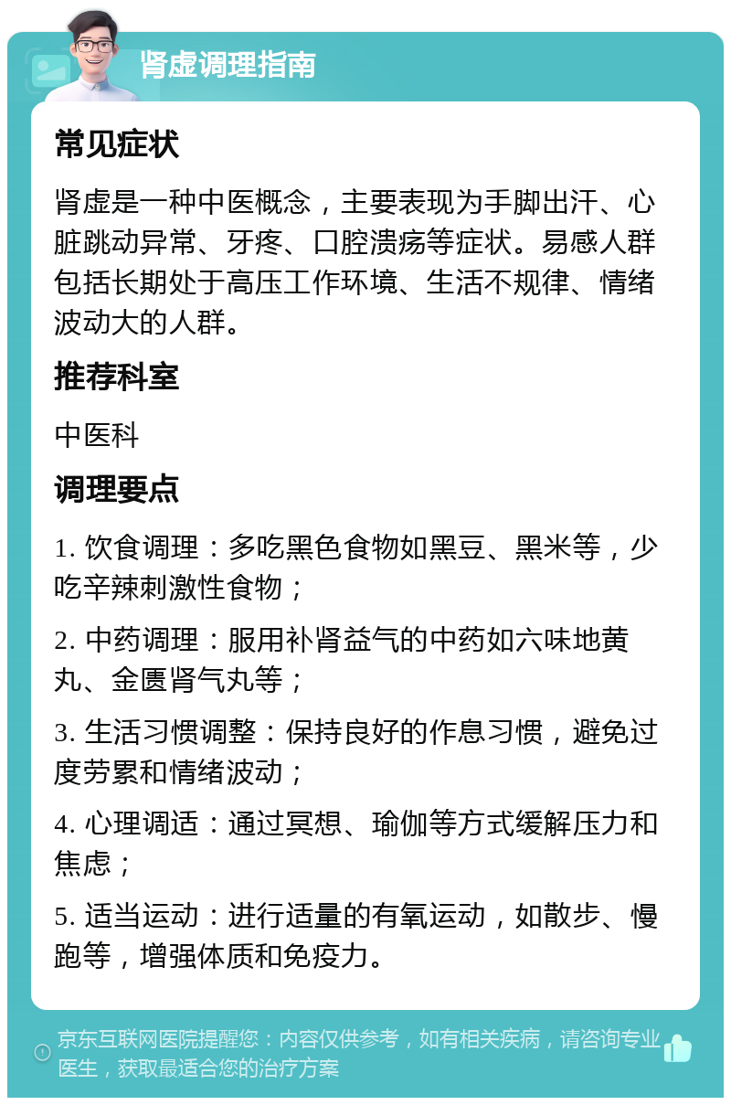 肾虚调理指南 常见症状 肾虚是一种中医概念，主要表现为手脚出汗、心脏跳动异常、牙疼、口腔溃疡等症状。易感人群包括长期处于高压工作环境、生活不规律、情绪波动大的人群。 推荐科室 中医科 调理要点 1. 饮食调理：多吃黑色食物如黑豆、黑米等，少吃辛辣刺激性食物； 2. 中药调理：服用补肾益气的中药如六味地黄丸、金匮肾气丸等； 3. 生活习惯调整：保持良好的作息习惯，避免过度劳累和情绪波动； 4. 心理调适：通过冥想、瑜伽等方式缓解压力和焦虑； 5. 适当运动：进行适量的有氧运动，如散步、慢跑等，增强体质和免疫力。