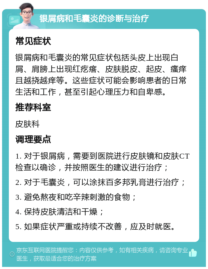 银屑病和毛囊炎的诊断与治疗 常见症状 银屑病和毛囊炎的常见症状包括头皮上出现白屑、肩膀上出现红疙瘩、皮肤脱皮、起皮、瘙痒且越挠越痒等。这些症状可能会影响患者的日常生活和工作，甚至引起心理压力和自卑感。 推荐科室 皮肤科 调理要点 1. 对于银屑病，需要到医院进行皮肤镜和皮肤CT检查以确诊，并按照医生的建议进行治疗； 2. 对于毛囊炎，可以涂抹百多邦乳膏进行治疗； 3. 避免熬夜和吃辛辣刺激的食物； 4. 保持皮肤清洁和干燥； 5. 如果症状严重或持续不改善，应及时就医。