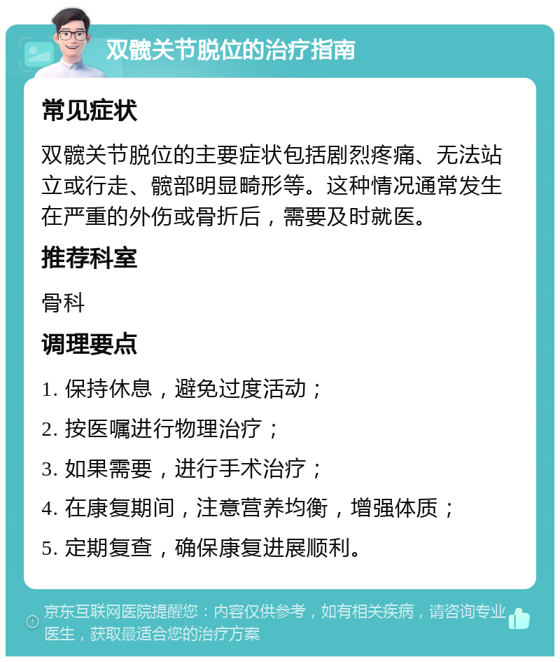 双髋关节脱位的治疗指南 常见症状 双髋关节脱位的主要症状包括剧烈疼痛、无法站立或行走、髋部明显畸形等。这种情况通常发生在严重的外伤或骨折后，需要及时就医。 推荐科室 骨科 调理要点 1. 保持休息，避免过度活动； 2. 按医嘱进行物理治疗； 3. 如果需要，进行手术治疗； 4. 在康复期间，注意营养均衡，增强体质； 5. 定期复查，确保康复进展顺利。