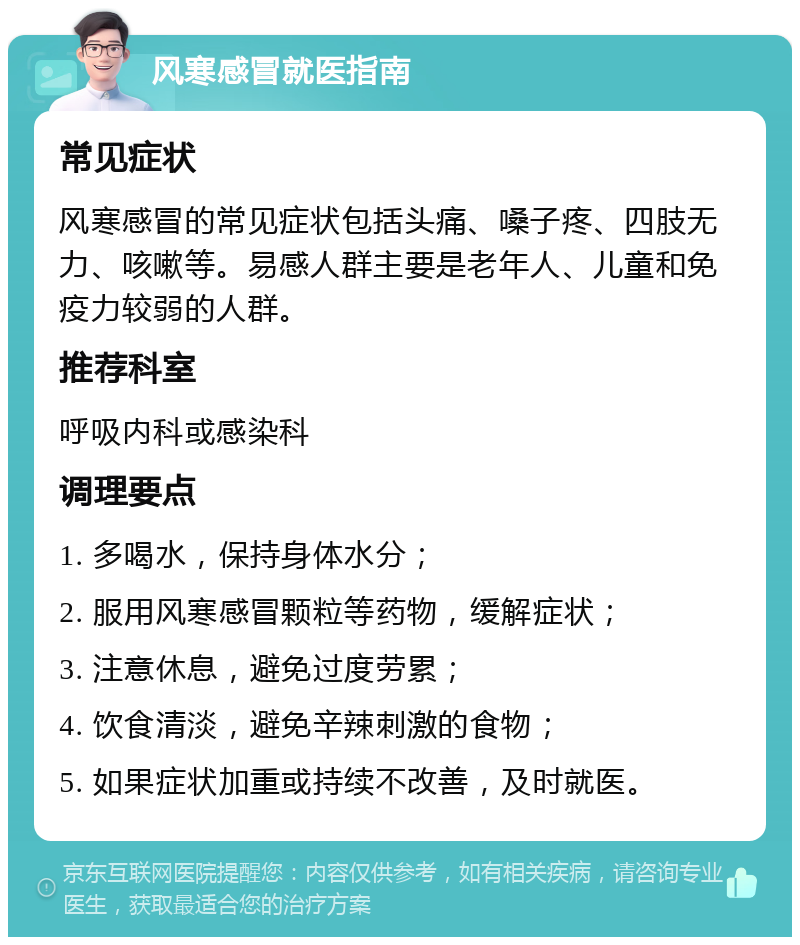 风寒感冒就医指南 常见症状 风寒感冒的常见症状包括头痛、嗓子疼、四肢无力、咳嗽等。易感人群主要是老年人、儿童和免疫力较弱的人群。 推荐科室 呼吸内科或感染科 调理要点 1. 多喝水，保持身体水分； 2. 服用风寒感冒颗粒等药物，缓解症状； 3. 注意休息，避免过度劳累； 4. 饮食清淡，避免辛辣刺激的食物； 5. 如果症状加重或持续不改善，及时就医。