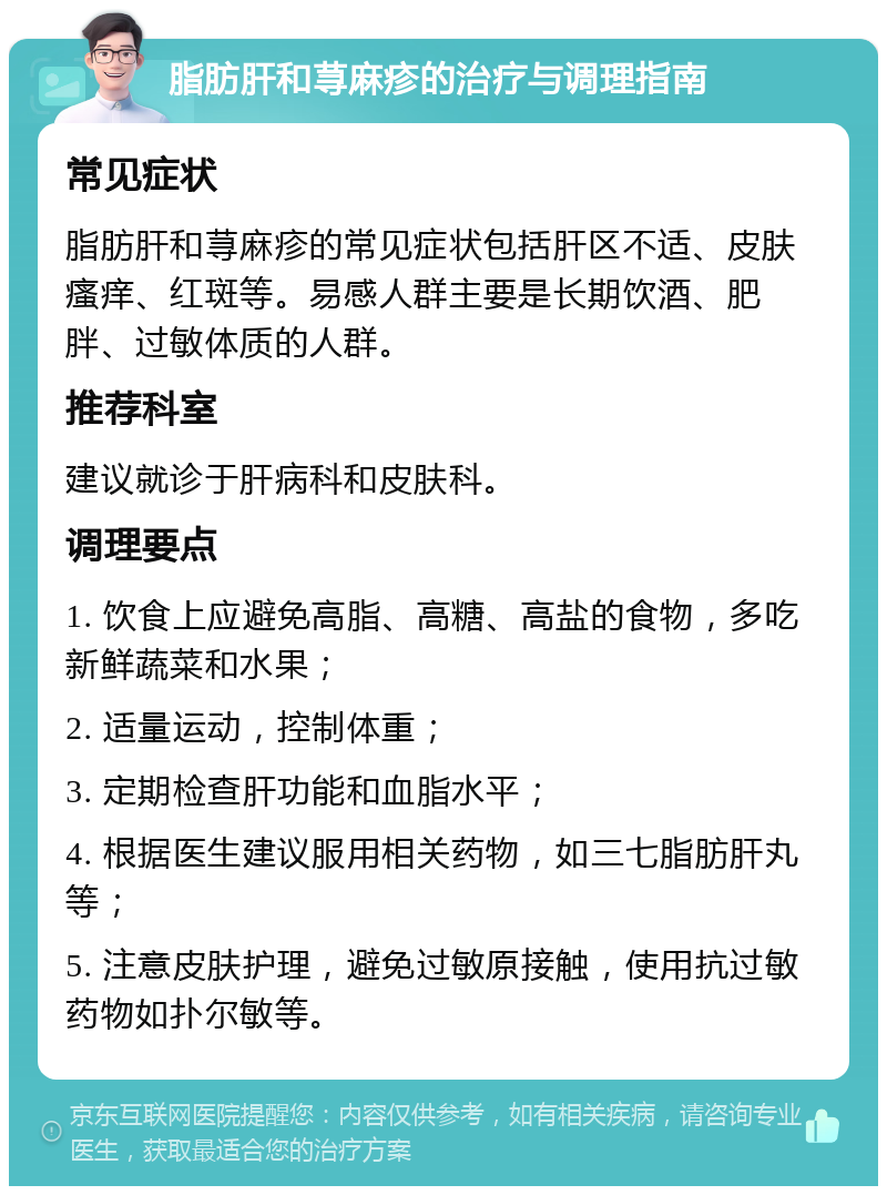 脂肪肝和荨麻疹的治疗与调理指南 常见症状 脂肪肝和荨麻疹的常见症状包括肝区不适、皮肤瘙痒、红斑等。易感人群主要是长期饮酒、肥胖、过敏体质的人群。 推荐科室 建议就诊于肝病科和皮肤科。 调理要点 1. 饮食上应避免高脂、高糖、高盐的食物，多吃新鲜蔬菜和水果； 2. 适量运动，控制体重； 3. 定期检查肝功能和血脂水平； 4. 根据医生建议服用相关药物，如三七脂肪肝丸等； 5. 注意皮肤护理，避免过敏原接触，使用抗过敏药物如扑尔敏等。