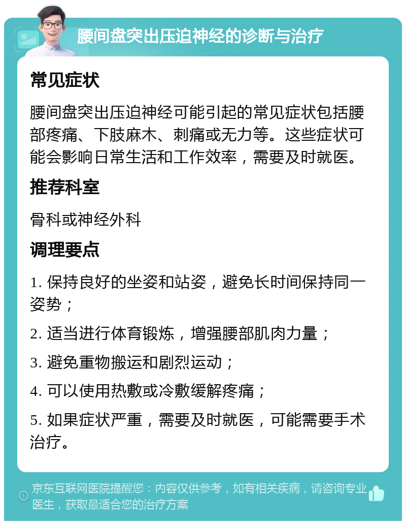 腰间盘突出压迫神经的诊断与治疗 常见症状 腰间盘突出压迫神经可能引起的常见症状包括腰部疼痛、下肢麻木、刺痛或无力等。这些症状可能会影响日常生活和工作效率，需要及时就医。 推荐科室 骨科或神经外科 调理要点 1. 保持良好的坐姿和站姿，避免长时间保持同一姿势； 2. 适当进行体育锻炼，增强腰部肌肉力量； 3. 避免重物搬运和剧烈运动； 4. 可以使用热敷或冷敷缓解疼痛； 5. 如果症状严重，需要及时就医，可能需要手术治疗。