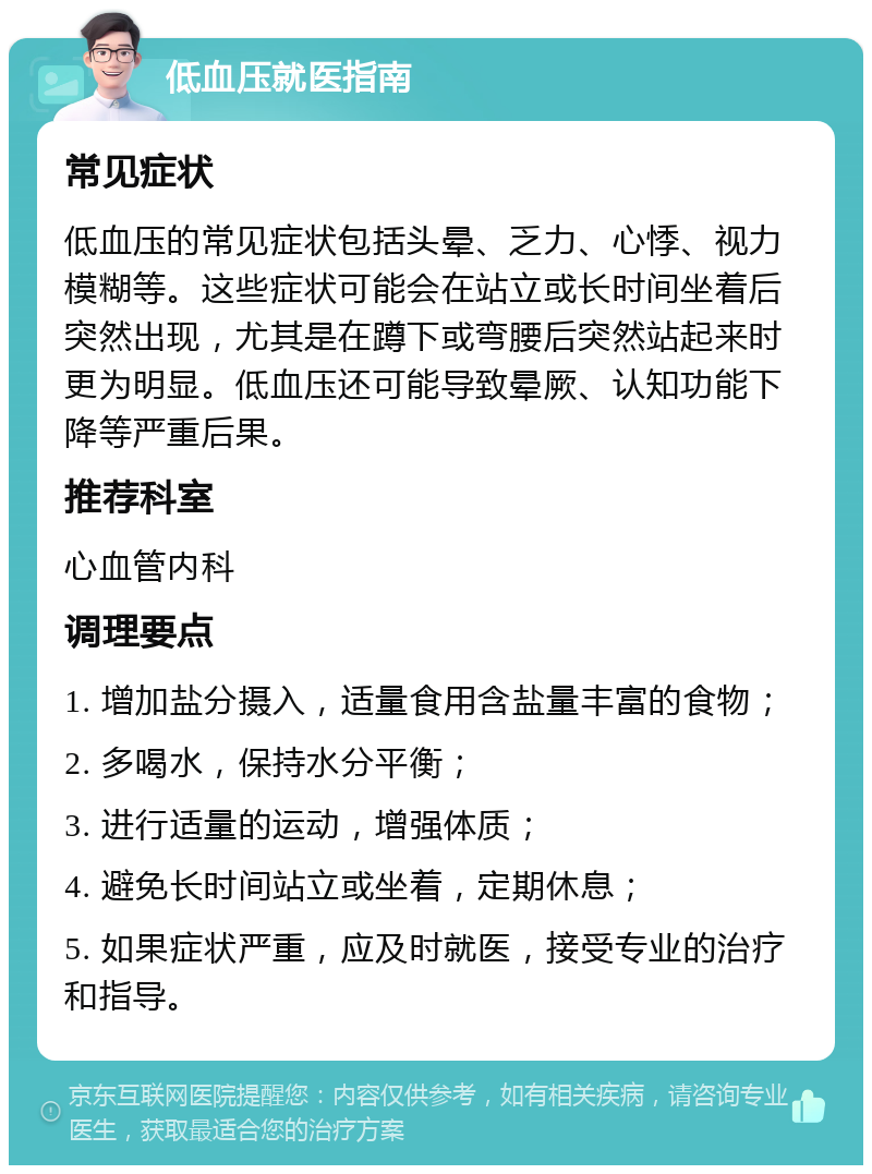 低血压就医指南 常见症状 低血压的常见症状包括头晕、乏力、心悸、视力模糊等。这些症状可能会在站立或长时间坐着后突然出现，尤其是在蹲下或弯腰后突然站起来时更为明显。低血压还可能导致晕厥、认知功能下降等严重后果。 推荐科室 心血管内科 调理要点 1. 增加盐分摄入，适量食用含盐量丰富的食物； 2. 多喝水，保持水分平衡； 3. 进行适量的运动，增强体质； 4. 避免长时间站立或坐着，定期休息； 5. 如果症状严重，应及时就医，接受专业的治疗和指导。