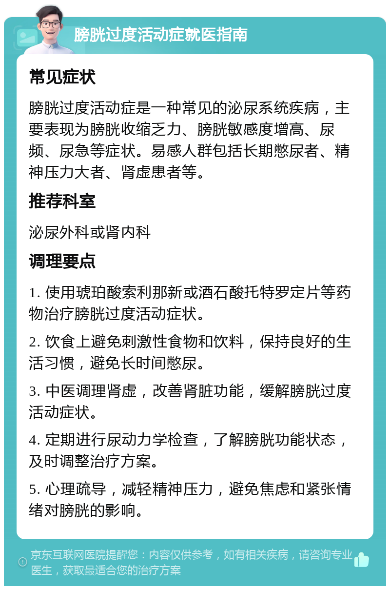 膀胱过度活动症就医指南 常见症状 膀胱过度活动症是一种常见的泌尿系统疾病，主要表现为膀胱收缩乏力、膀胱敏感度增高、尿频、尿急等症状。易感人群包括长期憋尿者、精神压力大者、肾虚患者等。 推荐科室 泌尿外科或肾内科 调理要点 1. 使用琥珀酸索利那新或酒石酸托特罗定片等药物治疗膀胱过度活动症状。 2. 饮食上避免刺激性食物和饮料，保持良好的生活习惯，避免长时间憋尿。 3. 中医调理肾虚，改善肾脏功能，缓解膀胱过度活动症状。 4. 定期进行尿动力学检查，了解膀胱功能状态，及时调整治疗方案。 5. 心理疏导，减轻精神压力，避免焦虑和紧张情绪对膀胱的影响。