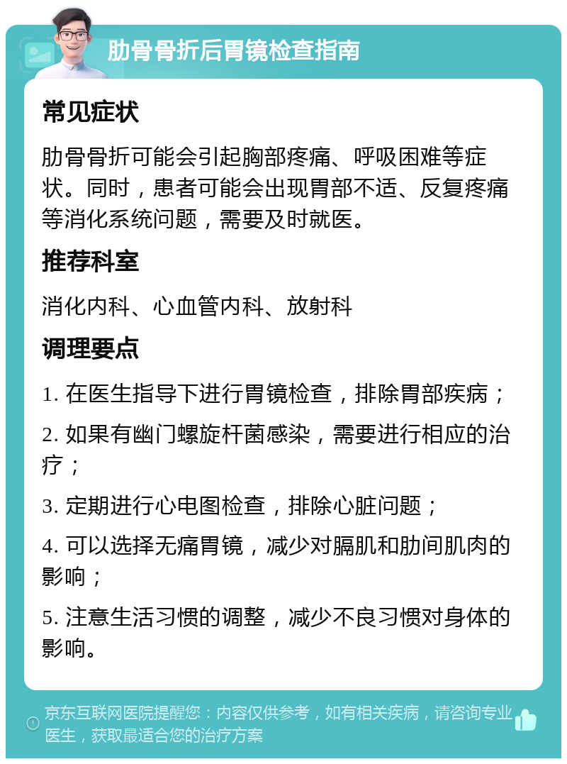 肋骨骨折后胃镜检查指南 常见症状 肋骨骨折可能会引起胸部疼痛、呼吸困难等症状。同时，患者可能会出现胃部不适、反复疼痛等消化系统问题，需要及时就医。 推荐科室 消化内科、心血管内科、放射科 调理要点 1. 在医生指导下进行胃镜检查，排除胃部疾病； 2. 如果有幽门螺旋杆菌感染，需要进行相应的治疗； 3. 定期进行心电图检查，排除心脏问题； 4. 可以选择无痛胃镜，减少对膈肌和肋间肌肉的影响； 5. 注意生活习惯的调整，减少不良习惯对身体的影响。