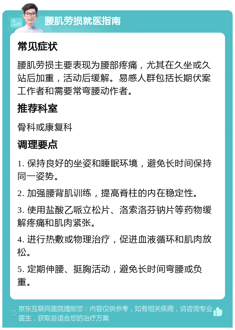 腰肌劳损就医指南 常见症状 腰肌劳损主要表现为腰部疼痛，尤其在久坐或久站后加重，活动后缓解。易感人群包括长期伏案工作者和需要常弯腰动作者。 推荐科室 骨科或康复科 调理要点 1. 保持良好的坐姿和睡眠环境，避免长时间保持同一姿势。 2. 加强腰背肌训练，提高脊柱的内在稳定性。 3. 使用盐酸乙哌立松片、洛索洛芬钠片等药物缓解疼痛和肌肉紧张。 4. 进行热敷或物理治疗，促进血液循环和肌肉放松。 5. 定期伸腰、挺胸活动，避免长时间弯腰或负重。