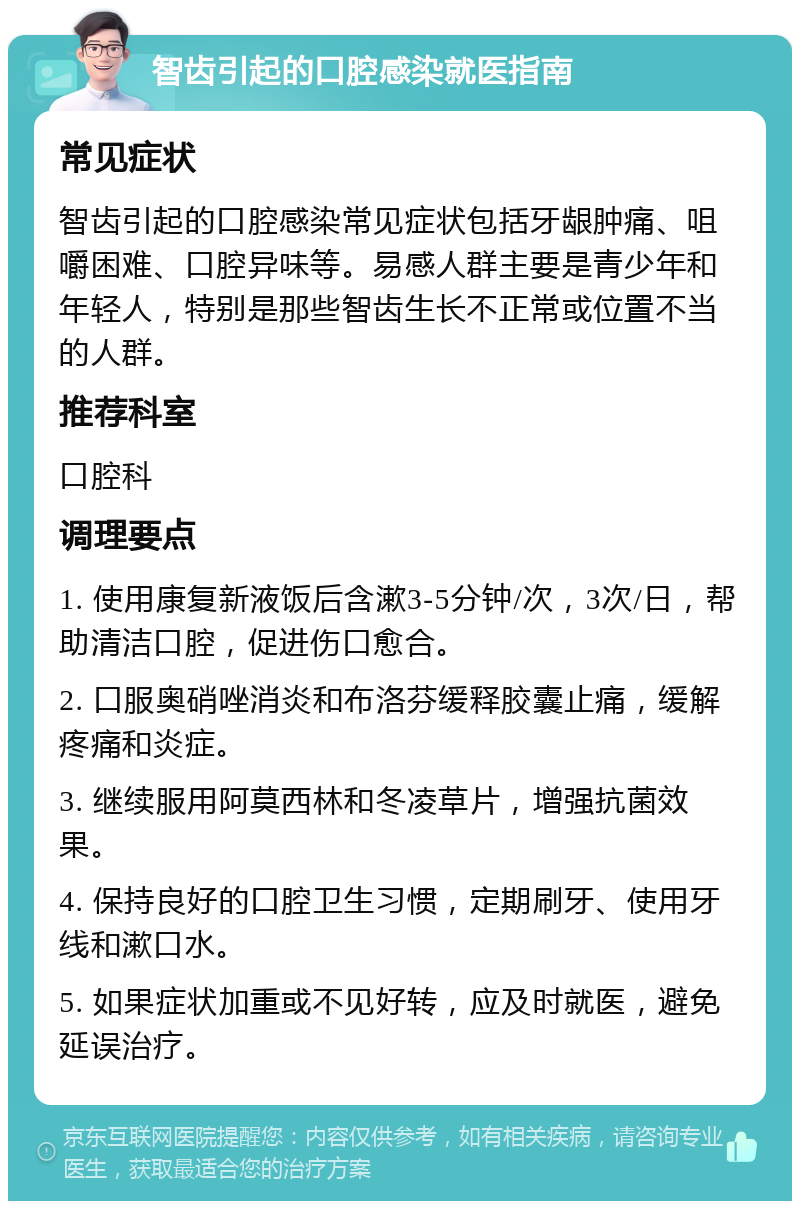 智齿引起的口腔感染就医指南 常见症状 智齿引起的口腔感染常见症状包括牙龈肿痛、咀嚼困难、口腔异味等。易感人群主要是青少年和年轻人，特别是那些智齿生长不正常或位置不当的人群。 推荐科室 口腔科 调理要点 1. 使用康复新液饭后含漱3-5分钟/次，3次/日，帮助清洁口腔，促进伤口愈合。 2. 口服奥硝唑消炎和布洛芬缓释胶囊止痛，缓解疼痛和炎症。 3. 继续服用阿莫西林和冬凌草片，增强抗菌效果。 4. 保持良好的口腔卫生习惯，定期刷牙、使用牙线和漱口水。 5. 如果症状加重或不见好转，应及时就医，避免延误治疗。