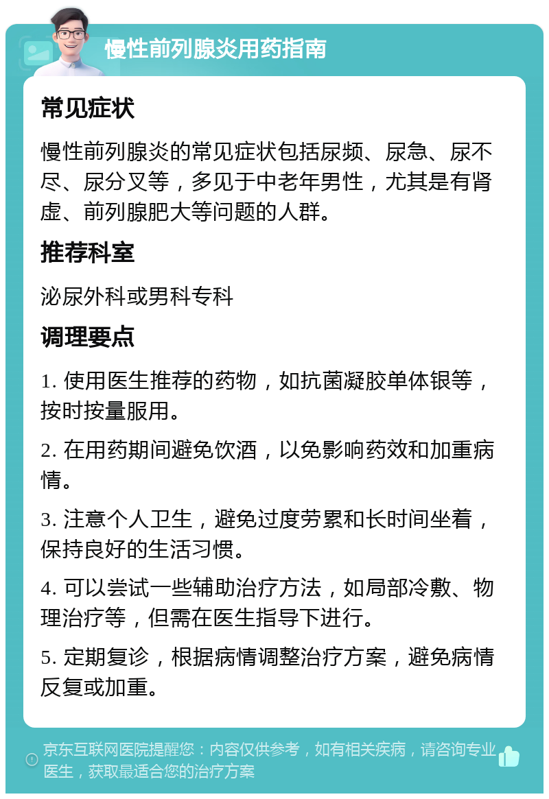 慢性前列腺炎用药指南 常见症状 慢性前列腺炎的常见症状包括尿频、尿急、尿不尽、尿分叉等，多见于中老年男性，尤其是有肾虚、前列腺肥大等问题的人群。 推荐科室 泌尿外科或男科专科 调理要点 1. 使用医生推荐的药物，如抗菌凝胶单体银等，按时按量服用。 2. 在用药期间避免饮酒，以免影响药效和加重病情。 3. 注意个人卫生，避免过度劳累和长时间坐着，保持良好的生活习惯。 4. 可以尝试一些辅助治疗方法，如局部冷敷、物理治疗等，但需在医生指导下进行。 5. 定期复诊，根据病情调整治疗方案，避免病情反复或加重。