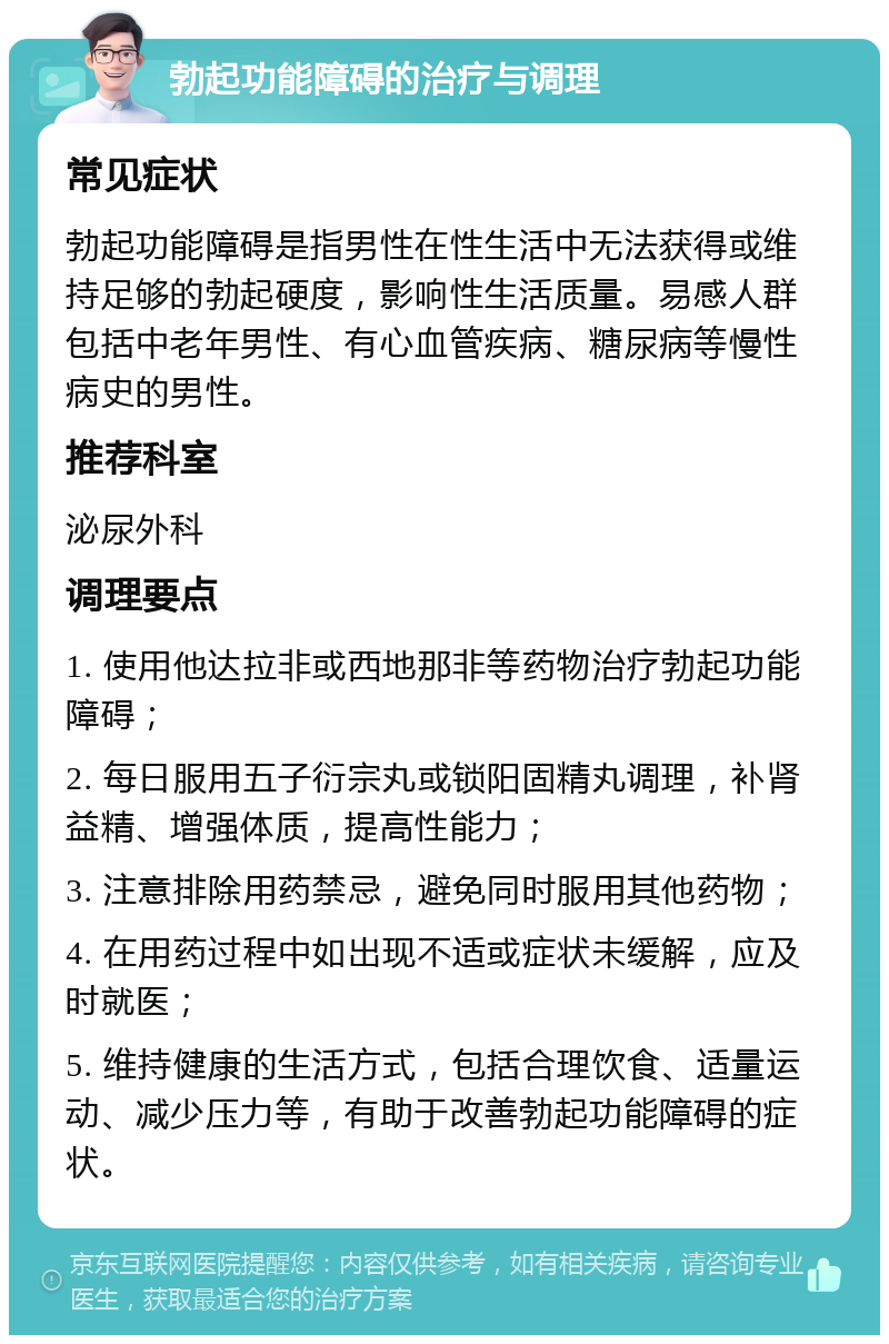 勃起功能障碍的治疗与调理 常见症状 勃起功能障碍是指男性在性生活中无法获得或维持足够的勃起硬度，影响性生活质量。易感人群包括中老年男性、有心血管疾病、糖尿病等慢性病史的男性。 推荐科室 泌尿外科 调理要点 1. 使用他达拉非或西地那非等药物治疗勃起功能障碍； 2. 每日服用五子衍宗丸或锁阳固精丸调理，补肾益精、增强体质，提高性能力； 3. 注意排除用药禁忌，避免同时服用其他药物； 4. 在用药过程中如出现不适或症状未缓解，应及时就医； 5. 维持健康的生活方式，包括合理饮食、适量运动、减少压力等，有助于改善勃起功能障碍的症状。