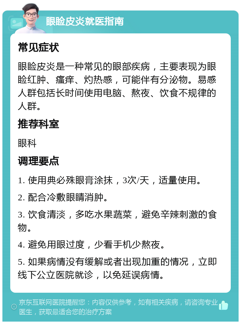 眼睑皮炎就医指南 常见症状 眼睑皮炎是一种常见的眼部疾病，主要表现为眼睑红肿、瘙痒、灼热感，可能伴有分泌物。易感人群包括长时间使用电脑、熬夜、饮食不规律的人群。 推荐科室 眼科 调理要点 1. 使用典必殊眼膏涂抹，3次/天，适量使用。 2. 配合冷敷眼睛消肿。 3. 饮食清淡，多吃水果蔬菜，避免辛辣刺激的食物。 4. 避免用眼过度，少看手机少熬夜。 5. 如果病情没有缓解或者出现加重的情况，立即线下公立医院就诊，以免延误病情。