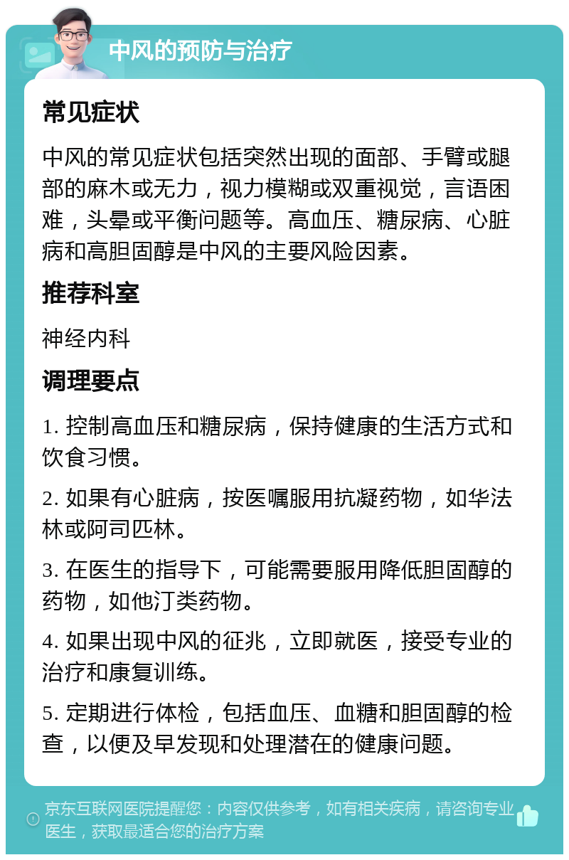 中风的预防与治疗 常见症状 中风的常见症状包括突然出现的面部、手臂或腿部的麻木或无力，视力模糊或双重视觉，言语困难，头晕或平衡问题等。高血压、糖尿病、心脏病和高胆固醇是中风的主要风险因素。 推荐科室 神经内科 调理要点 1. 控制高血压和糖尿病，保持健康的生活方式和饮食习惯。 2. 如果有心脏病，按医嘱服用抗凝药物，如华法林或阿司匹林。 3. 在医生的指导下，可能需要服用降低胆固醇的药物，如他汀类药物。 4. 如果出现中风的征兆，立即就医，接受专业的治疗和康复训练。 5. 定期进行体检，包括血压、血糖和胆固醇的检查，以便及早发现和处理潜在的健康问题。