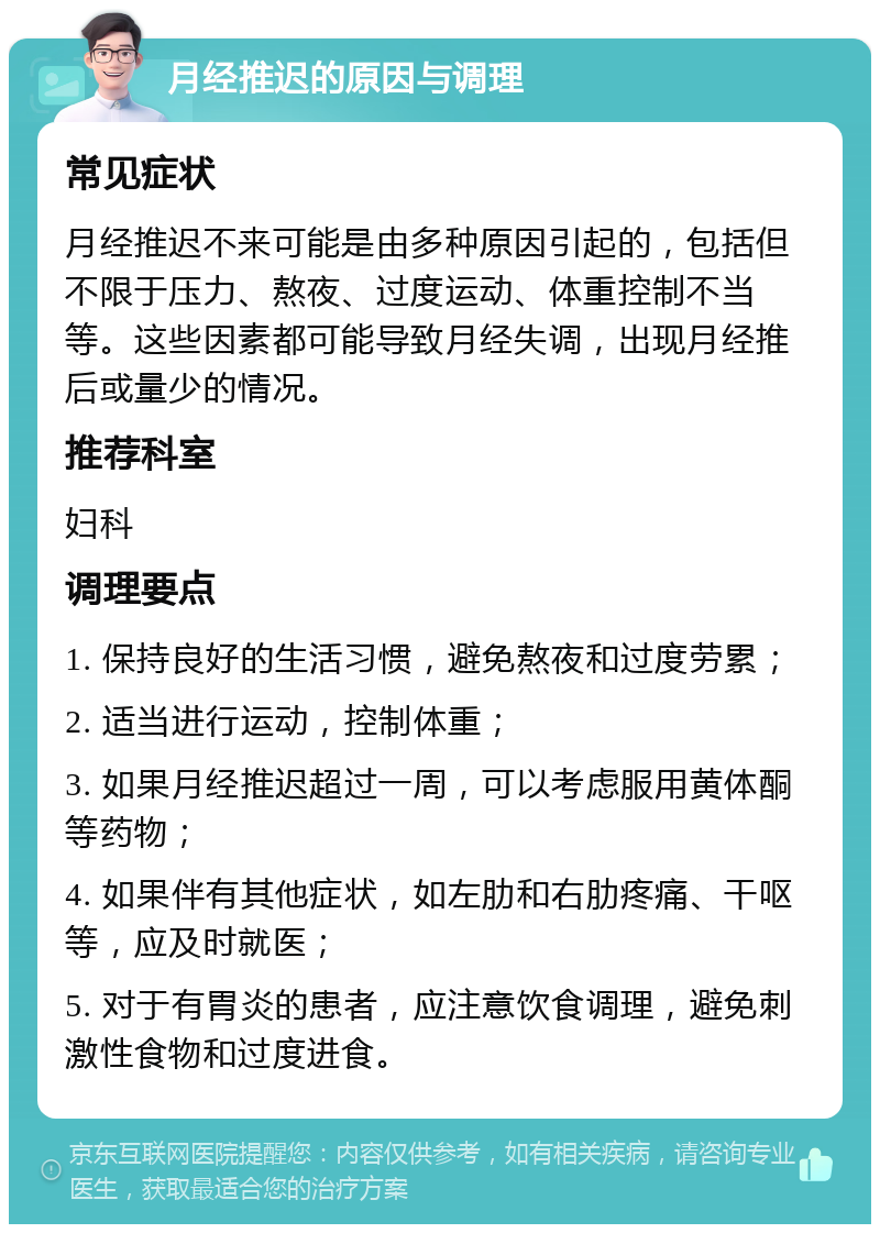 月经推迟的原因与调理 常见症状 月经推迟不来可能是由多种原因引起的，包括但不限于压力、熬夜、过度运动、体重控制不当等。这些因素都可能导致月经失调，出现月经推后或量少的情况。 推荐科室 妇科 调理要点 1. 保持良好的生活习惯，避免熬夜和过度劳累； 2. 适当进行运动，控制体重； 3. 如果月经推迟超过一周，可以考虑服用黄体酮等药物； 4. 如果伴有其他症状，如左肋和右肋疼痛、干呕等，应及时就医； 5. 对于有胃炎的患者，应注意饮食调理，避免刺激性食物和过度进食。