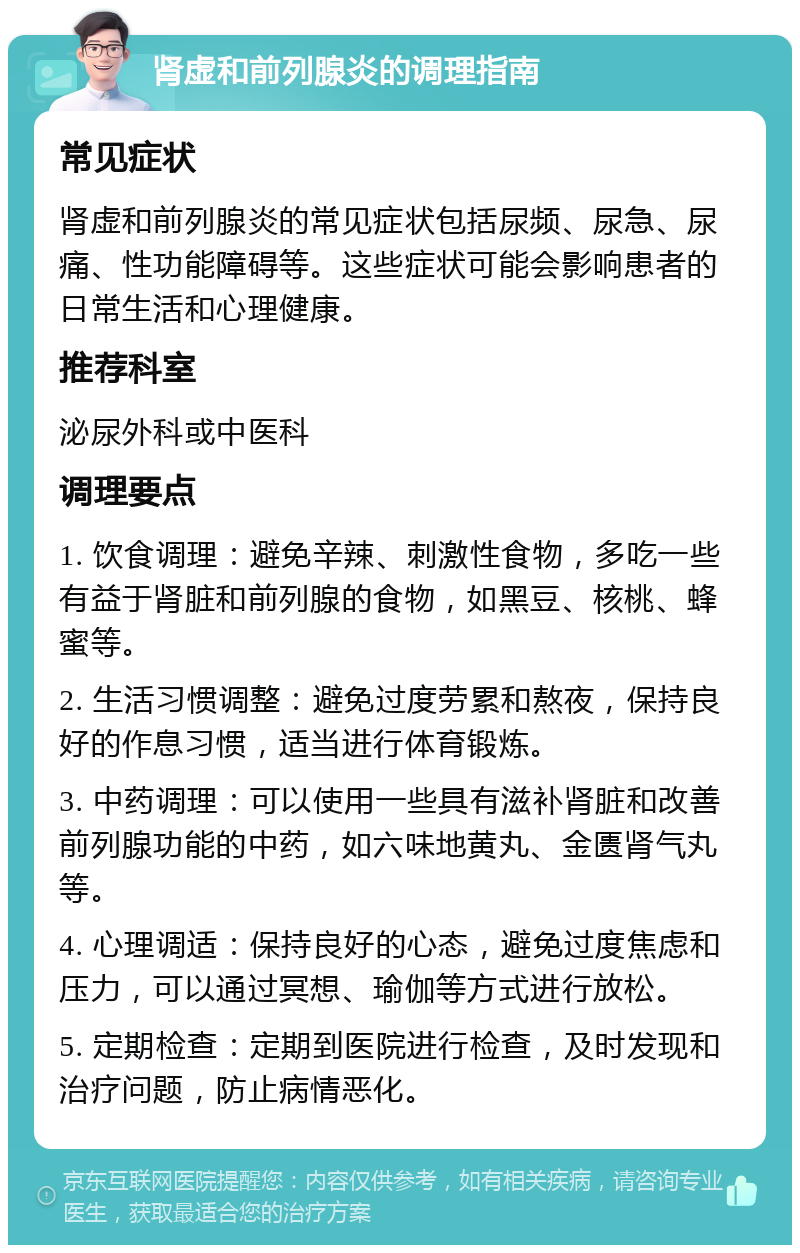 肾虚和前列腺炎的调理指南 常见症状 肾虚和前列腺炎的常见症状包括尿频、尿急、尿痛、性功能障碍等。这些症状可能会影响患者的日常生活和心理健康。 推荐科室 泌尿外科或中医科 调理要点 1. 饮食调理：避免辛辣、刺激性食物，多吃一些有益于肾脏和前列腺的食物，如黑豆、核桃、蜂蜜等。 2. 生活习惯调整：避免过度劳累和熬夜，保持良好的作息习惯，适当进行体育锻炼。 3. 中药调理：可以使用一些具有滋补肾脏和改善前列腺功能的中药，如六味地黄丸、金匮肾气丸等。 4. 心理调适：保持良好的心态，避免过度焦虑和压力，可以通过冥想、瑜伽等方式进行放松。 5. 定期检查：定期到医院进行检查，及时发现和治疗问题，防止病情恶化。