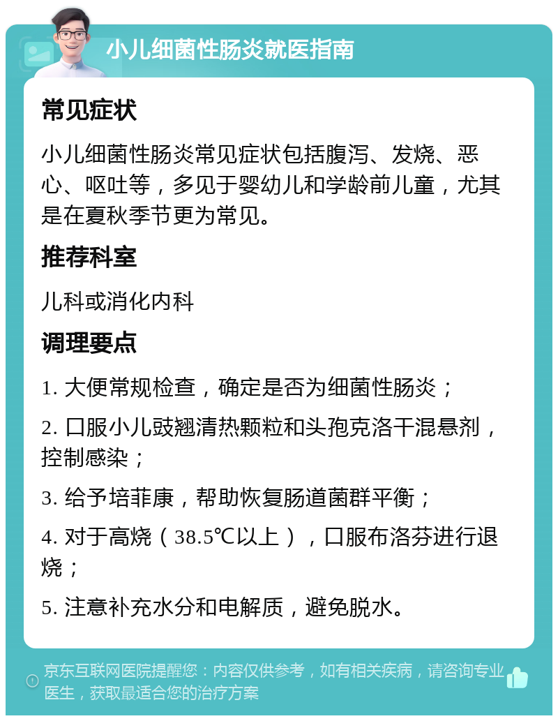 小儿细菌性肠炎就医指南 常见症状 小儿细菌性肠炎常见症状包括腹泻、发烧、恶心、呕吐等，多见于婴幼儿和学龄前儿童，尤其是在夏秋季节更为常见。 推荐科室 儿科或消化内科 调理要点 1. 大便常规检查，确定是否为细菌性肠炎； 2. 口服小儿豉翘清热颗粒和头孢克洛干混悬剂，控制感染； 3. 给予培菲康，帮助恢复肠道菌群平衡； 4. 对于高烧（38.5℃以上），口服布洛芬进行退烧； 5. 注意补充水分和电解质，避免脱水。