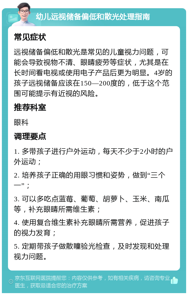 幼儿远视储备偏低和散光处理指南 常见症状 远视储备偏低和散光是常见的儿童视力问题，可能会导致视物不清、眼睛疲劳等症状，尤其是在长时间看电视或使用电子产品后更为明显。4岁的孩子远视储备应该在150—200度的，低于这个范围可能提示有近视的风险。 推荐科室 眼科 调理要点 1. 多带孩子进行户外运动，每天不少于2小时的户外运动； 2. 培养孩子正确的用眼习惯和姿势，做到“三个一”； 3. 可以多吃点蓝莓、葡萄、胡萝卜、玉米、南瓜等，补充眼睛所需维生素； 4. 使用复合维生素补充眼睛所需营养，促进孩子的视力发育； 5. 定期带孩子做散瞳验光检查，及时发现和处理视力问题。