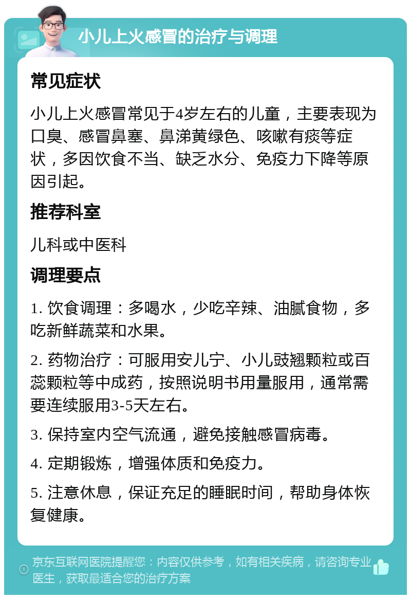 小儿上火感冒的治疗与调理 常见症状 小儿上火感冒常见于4岁左右的儿童，主要表现为口臭、感冒鼻塞、鼻涕黄绿色、咳嗽有痰等症状，多因饮食不当、缺乏水分、免疫力下降等原因引起。 推荐科室 儿科或中医科 调理要点 1. 饮食调理：多喝水，少吃辛辣、油腻食物，多吃新鲜蔬菜和水果。 2. 药物治疗：可服用安儿宁、小儿豉翘颗粒或百蕊颗粒等中成药，按照说明书用量服用，通常需要连续服用3-5天左右。 3. 保持室内空气流通，避免接触感冒病毒。 4. 定期锻炼，增强体质和免疫力。 5. 注意休息，保证充足的睡眠时间，帮助身体恢复健康。