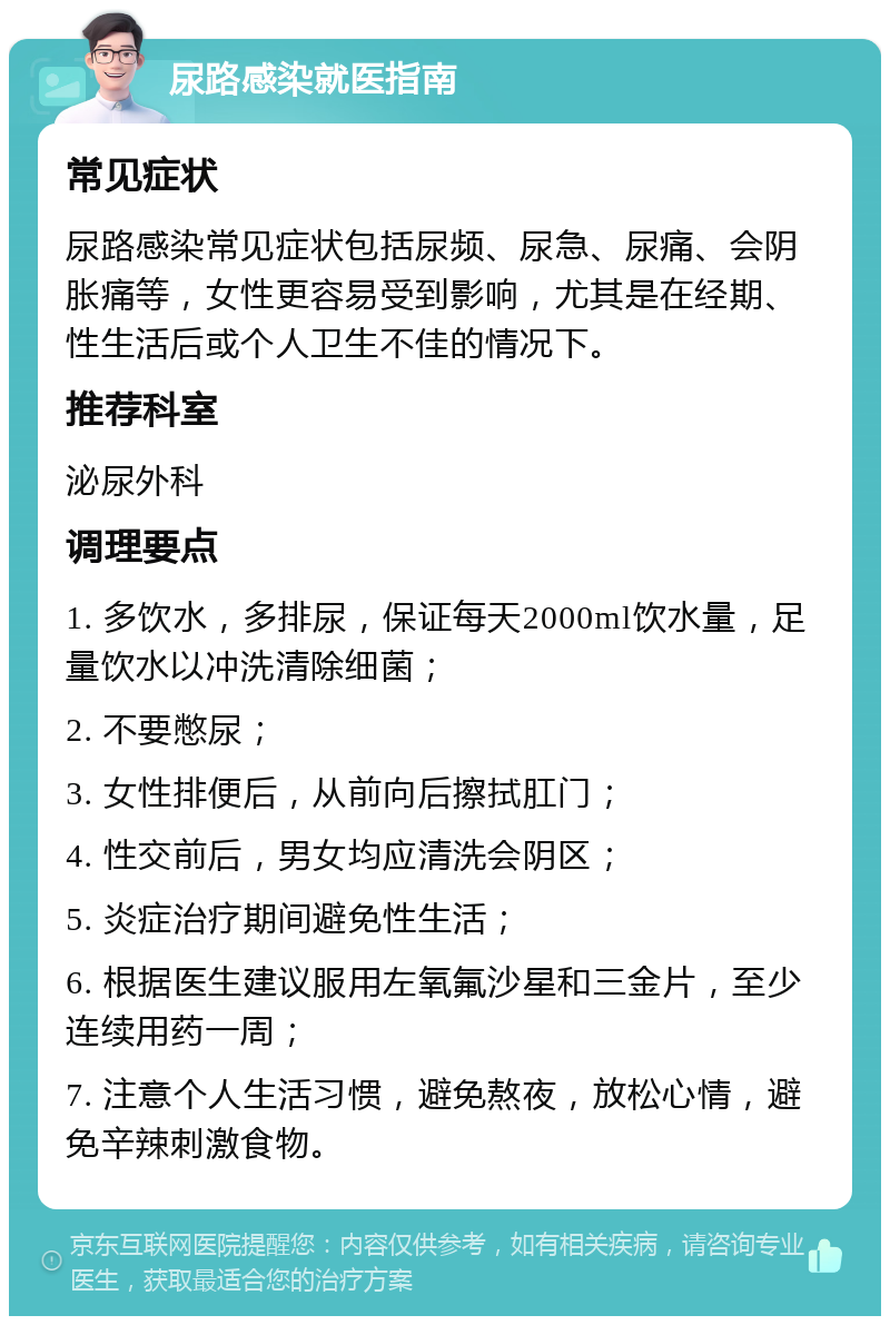 尿路感染就医指南 常见症状 尿路感染常见症状包括尿频、尿急、尿痛、会阴胀痛等，女性更容易受到影响，尤其是在经期、性生活后或个人卫生不佳的情况下。 推荐科室 泌尿外科 调理要点 1. 多饮水，多排尿，保证每天2000ml饮水量，足量饮水以冲洗清除细菌； 2. 不要憋尿； 3. 女性排便后，从前向后擦拭肛门； 4. 性交前后，男女均应清洗会阴区； 5. 炎症治疗期间避免性生活； 6. 根据医生建议服用左氧氟沙星和三金片，至少连续用药一周； 7. 注意个人生活习惯，避免熬夜，放松心情，避免辛辣刺激食物。