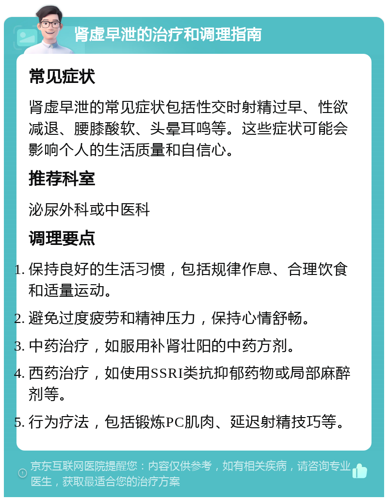 肾虚早泄的治疗和调理指南 常见症状 肾虚早泄的常见症状包括性交时射精过早、性欲减退、腰膝酸软、头晕耳鸣等。这些症状可能会影响个人的生活质量和自信心。 推荐科室 泌尿外科或中医科 调理要点 保持良好的生活习惯，包括规律作息、合理饮食和适量运动。 避免过度疲劳和精神压力，保持心情舒畅。 中药治疗，如服用补肾壮阳的中药方剂。 西药治疗，如使用SSRI类抗抑郁药物或局部麻醉剂等。 行为疗法，包括锻炼PC肌肉、延迟射精技巧等。