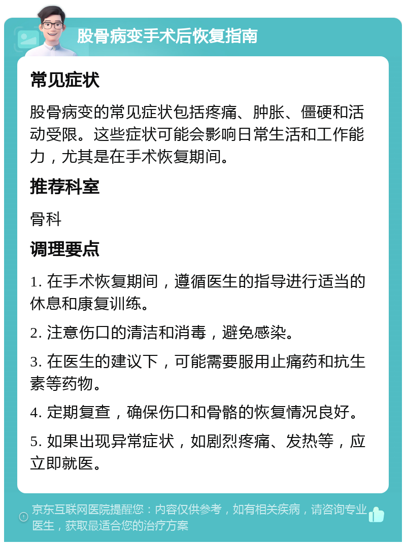 股骨病变手术后恢复指南 常见症状 股骨病变的常见症状包括疼痛、肿胀、僵硬和活动受限。这些症状可能会影响日常生活和工作能力，尤其是在手术恢复期间。 推荐科室 骨科 调理要点 1. 在手术恢复期间，遵循医生的指导进行适当的休息和康复训练。 2. 注意伤口的清洁和消毒，避免感染。 3. 在医生的建议下，可能需要服用止痛药和抗生素等药物。 4. 定期复查，确保伤口和骨骼的恢复情况良好。 5. 如果出现异常症状，如剧烈疼痛、发热等，应立即就医。