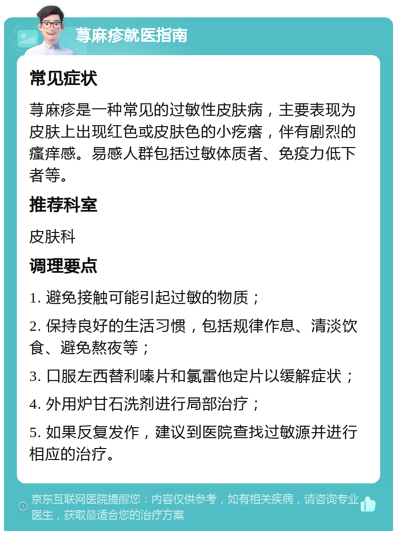 荨麻疹就医指南 常见症状 荨麻疹是一种常见的过敏性皮肤病，主要表现为皮肤上出现红色或皮肤色的小疙瘩，伴有剧烈的瘙痒感。易感人群包括过敏体质者、免疫力低下者等。 推荐科室 皮肤科 调理要点 1. 避免接触可能引起过敏的物质； 2. 保持良好的生活习惯，包括规律作息、清淡饮食、避免熬夜等； 3. 口服左西替利嗪片和氯雷他定片以缓解症状； 4. 外用炉甘石洗剂进行局部治疗； 5. 如果反复发作，建议到医院查找过敏源并进行相应的治疗。