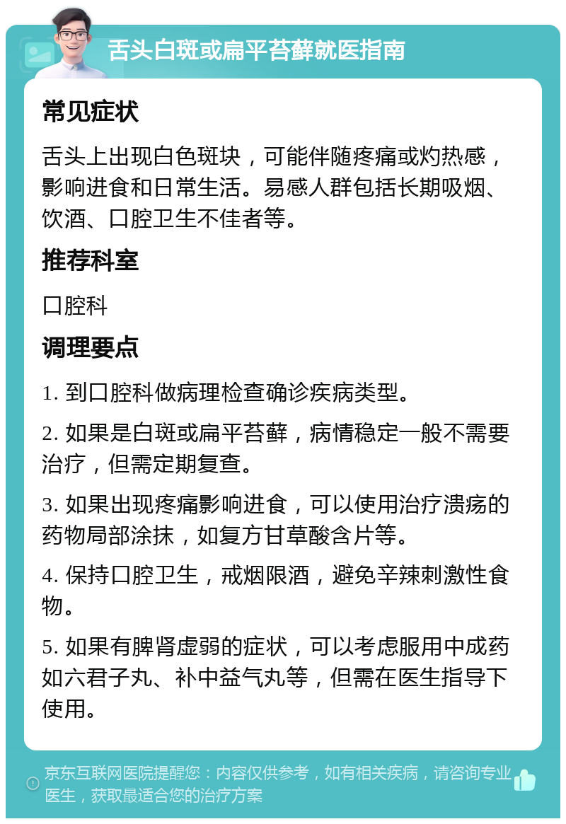 舌头白斑或扁平苔藓就医指南 常见症状 舌头上出现白色斑块，可能伴随疼痛或灼热感，影响进食和日常生活。易感人群包括长期吸烟、饮酒、口腔卫生不佳者等。 推荐科室 口腔科 调理要点 1. 到口腔科做病理检查确诊疾病类型。 2. 如果是白斑或扁平苔藓，病情稳定一般不需要治疗，但需定期复查。 3. 如果出现疼痛影响进食，可以使用治疗溃疡的药物局部涂抹，如复方甘草酸含片等。 4. 保持口腔卫生，戒烟限酒，避免辛辣刺激性食物。 5. 如果有脾肾虚弱的症状，可以考虑服用中成药如六君子丸、补中益气丸等，但需在医生指导下使用。