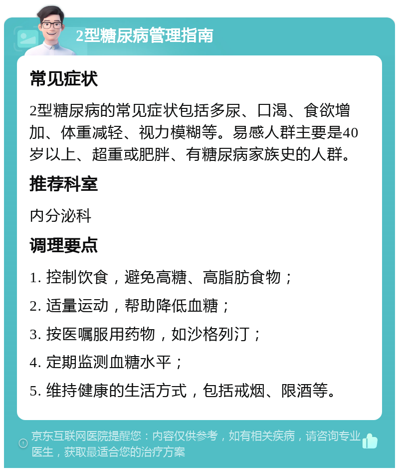 2型糖尿病管理指南 常见症状 2型糖尿病的常见症状包括多尿、口渴、食欲增加、体重减轻、视力模糊等。易感人群主要是40岁以上、超重或肥胖、有糖尿病家族史的人群。 推荐科室 内分泌科 调理要点 1. 控制饮食，避免高糖、高脂肪食物； 2. 适量运动，帮助降低血糖； 3. 按医嘱服用药物，如沙格列汀； 4. 定期监测血糖水平； 5. 维持健康的生活方式，包括戒烟、限酒等。