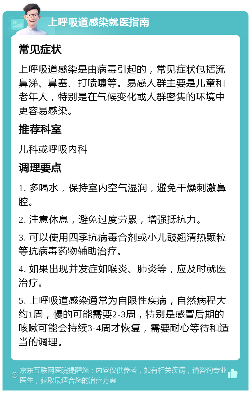 上呼吸道感染就医指南 常见症状 上呼吸道感染是由病毒引起的，常见症状包括流鼻涕、鼻塞、打喷嚏等。易感人群主要是儿童和老年人，特别是在气候变化或人群密集的环境中更容易感染。 推荐科室 儿科或呼吸内科 调理要点 1. 多喝水，保持室内空气湿润，避免干燥刺激鼻腔。 2. 注意休息，避免过度劳累，增强抵抗力。 3. 可以使用四季抗病毒合剂或小儿豉翘清热颗粒等抗病毒药物辅助治疗。 4. 如果出现并发症如喉炎、肺炎等，应及时就医治疗。 5. 上呼吸道感染通常为自限性疾病，自然病程大约1周，慢的可能需要2-3周，特别是感冒后期的咳嗽可能会持续3-4周才恢复，需要耐心等待和适当的调理。