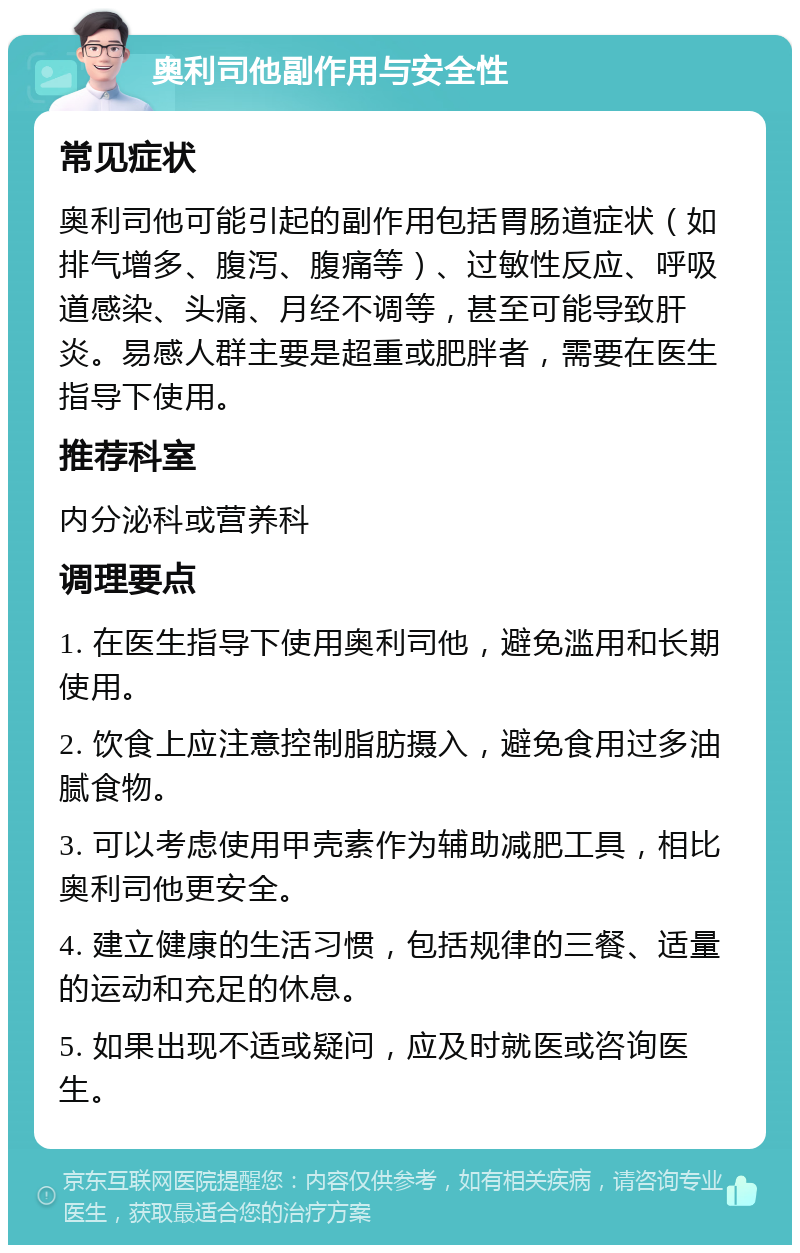 奥利司他副作用与安全性 常见症状 奥利司他可能引起的副作用包括胃肠道症状（如排气增多、腹泻、腹痛等）、过敏性反应、呼吸道感染、头痛、月经不调等，甚至可能导致肝炎。易感人群主要是超重或肥胖者，需要在医生指导下使用。 推荐科室 内分泌科或营养科 调理要点 1. 在医生指导下使用奥利司他，避免滥用和长期使用。 2. 饮食上应注意控制脂肪摄入，避免食用过多油腻食物。 3. 可以考虑使用甲壳素作为辅助减肥工具，相比奥利司他更安全。 4. 建立健康的生活习惯，包括规律的三餐、适量的运动和充足的休息。 5. 如果出现不适或疑问，应及时就医或咨询医生。