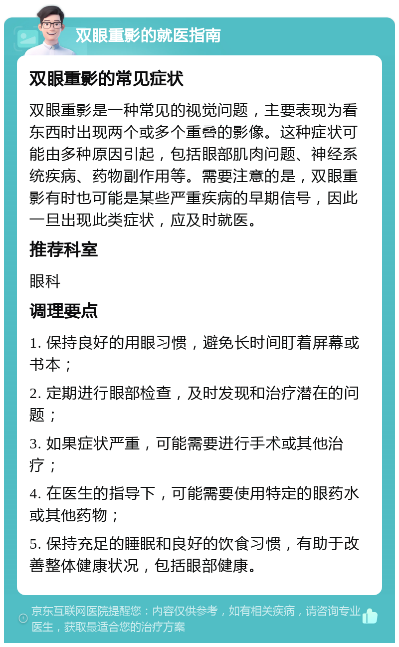 双眼重影的就医指南 双眼重影的常见症状 双眼重影是一种常见的视觉问题，主要表现为看东西时出现两个或多个重叠的影像。这种症状可能由多种原因引起，包括眼部肌肉问题、神经系统疾病、药物副作用等。需要注意的是，双眼重影有时也可能是某些严重疾病的早期信号，因此一旦出现此类症状，应及时就医。 推荐科室 眼科 调理要点 1. 保持良好的用眼习惯，避免长时间盯着屏幕或书本； 2. 定期进行眼部检查，及时发现和治疗潜在的问题； 3. 如果症状严重，可能需要进行手术或其他治疗； 4. 在医生的指导下，可能需要使用特定的眼药水或其他药物； 5. 保持充足的睡眠和良好的饮食习惯，有助于改善整体健康状况，包括眼部健康。