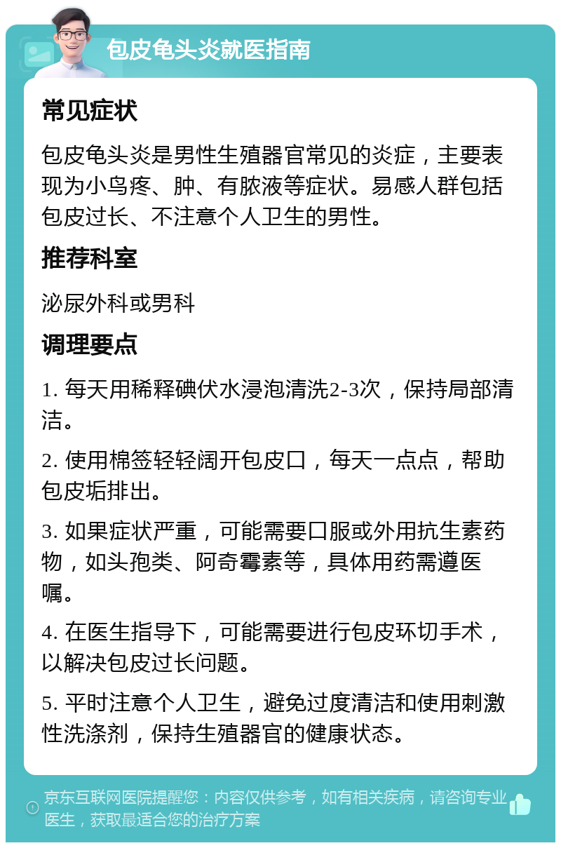 包皮龟头炎就医指南 常见症状 包皮龟头炎是男性生殖器官常见的炎症，主要表现为小鸟疼、肿、有脓液等症状。易感人群包括包皮过长、不注意个人卫生的男性。 推荐科室 泌尿外科或男科 调理要点 1. 每天用稀释碘伏水浸泡清洗2-3次，保持局部清洁。 2. 使用棉签轻轻阔开包皮口，每天一点点，帮助包皮垢排出。 3. 如果症状严重，可能需要口服或外用抗生素药物，如头孢类、阿奇霉素等，具体用药需遵医嘱。 4. 在医生指导下，可能需要进行包皮环切手术，以解决包皮过长问题。 5. 平时注意个人卫生，避免过度清洁和使用刺激性洗涤剂，保持生殖器官的健康状态。