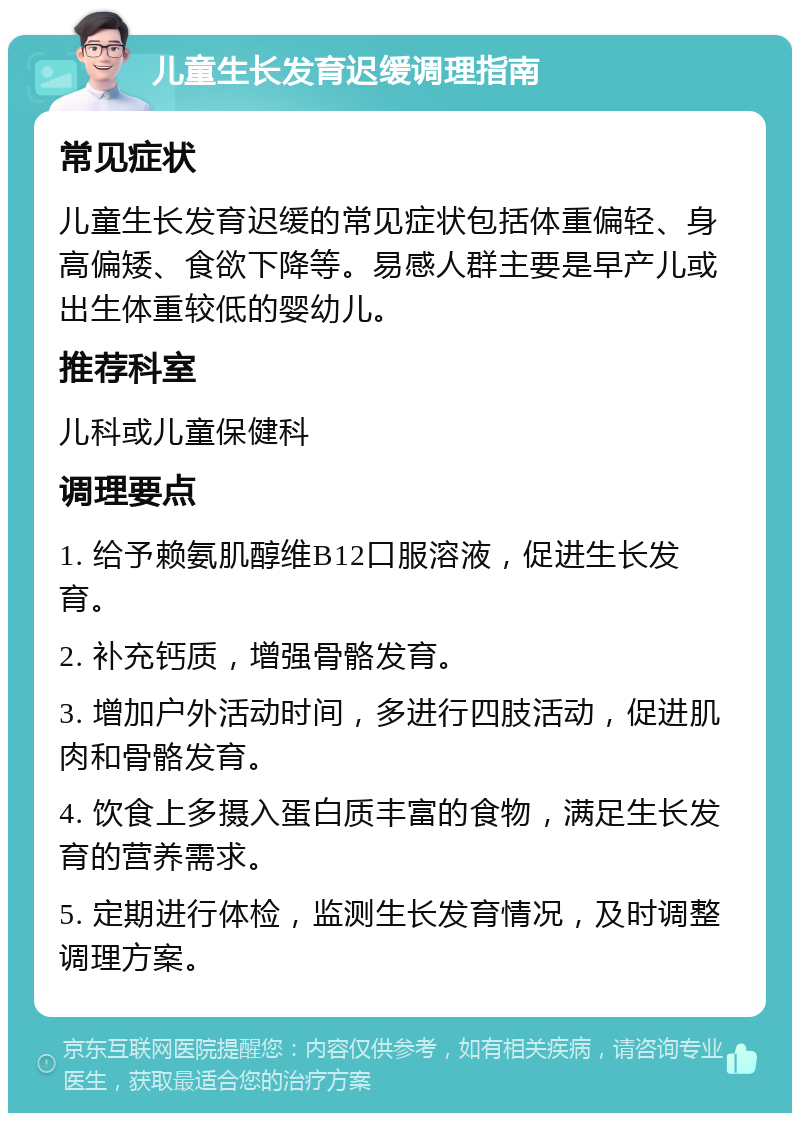 儿童生长发育迟缓调理指南 常见症状 儿童生长发育迟缓的常见症状包括体重偏轻、身高偏矮、食欲下降等。易感人群主要是早产儿或出生体重较低的婴幼儿。 推荐科室 儿科或儿童保健科 调理要点 1. 给予赖氨肌醇维B12口服溶液，促进生长发育。 2. 补充钙质，增强骨骼发育。 3. 增加户外活动时间，多进行四肢活动，促进肌肉和骨骼发育。 4. 饮食上多摄入蛋白质丰富的食物，满足生长发育的营养需求。 5. 定期进行体检，监测生长发育情况，及时调整调理方案。