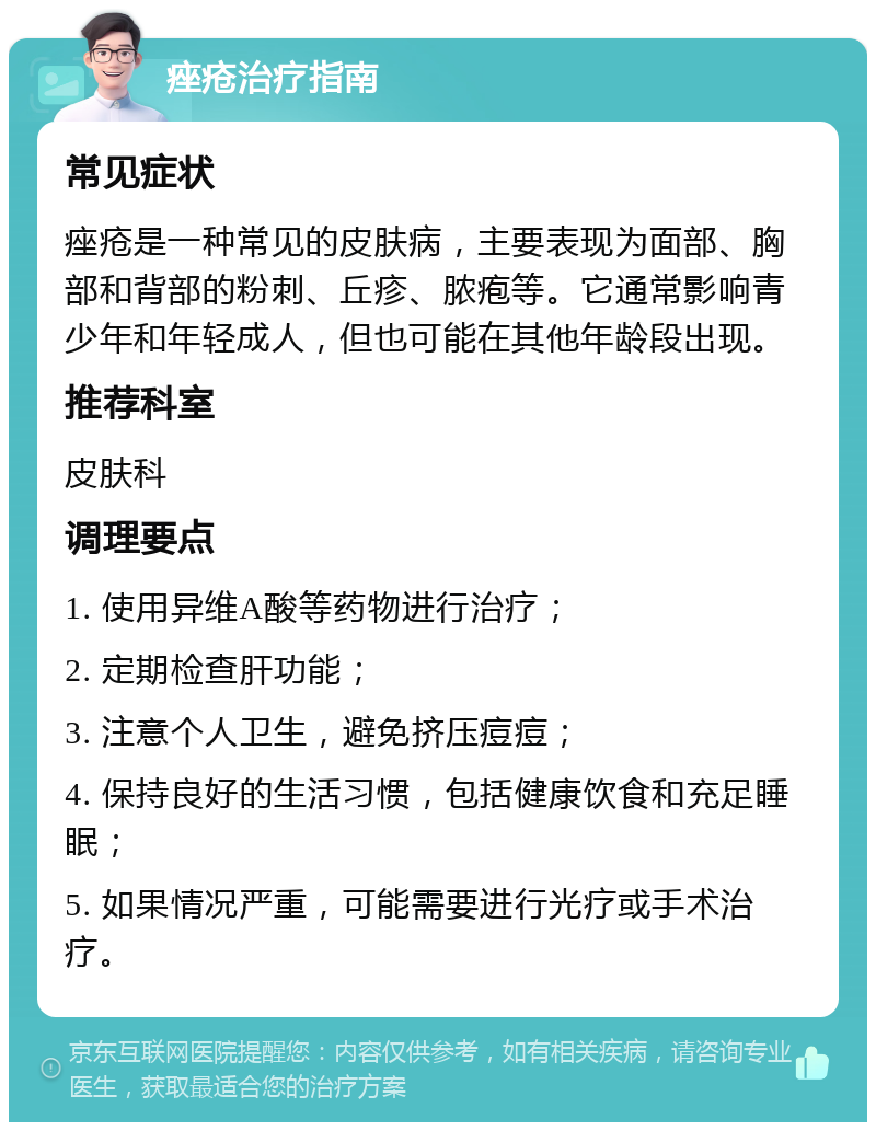 痤疮治疗指南 常见症状 痤疮是一种常见的皮肤病，主要表现为面部、胸部和背部的粉刺、丘疹、脓疱等。它通常影响青少年和年轻成人，但也可能在其他年龄段出现。 推荐科室 皮肤科 调理要点 1. 使用异维A酸等药物进行治疗； 2. 定期检查肝功能； 3. 注意个人卫生，避免挤压痘痘； 4. 保持良好的生活习惯，包括健康饮食和充足睡眠； 5. 如果情况严重，可能需要进行光疗或手术治疗。