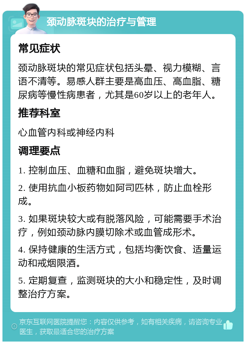 颈动脉斑块的治疗与管理 常见症状 颈动脉斑块的常见症状包括头晕、视力模糊、言语不清等。易感人群主要是高血压、高血脂、糖尿病等慢性病患者，尤其是60岁以上的老年人。 推荐科室 心血管内科或神经内科 调理要点 1. 控制血压、血糖和血脂，避免斑块增大。 2. 使用抗血小板药物如阿司匹林，防止血栓形成。 3. 如果斑块较大或有脱落风险，可能需要手术治疗，例如颈动脉内膜切除术或血管成形术。 4. 保持健康的生活方式，包括均衡饮食、适量运动和戒烟限酒。 5. 定期复查，监测斑块的大小和稳定性，及时调整治疗方案。