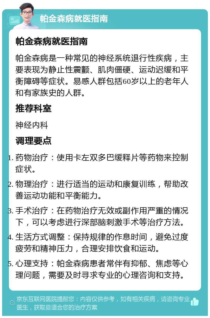 帕金森病就医指南 帕金森病就医指南 帕金森病是一种常见的神经系统退行性疾病，主要表现为静止性震颤、肌肉僵硬、运动迟缓和平衡障碍等症状。易感人群包括60岁以上的老年人和有家族史的人群。 推荐科室 神经内科 调理要点 药物治疗：使用卡左双多巴缓释片等药物来控制症状。 物理治疗：进行适当的运动和康复训练，帮助改善运动功能和平衡能力。 手术治疗：在药物治疗无效或副作用严重的情况下，可以考虑进行深部脑刺激手术等治疗方法。 生活方式调整：保持规律的作息时间，避免过度疲劳和精神压力，合理安排饮食和运动。 心理支持：帕金森病患者常伴有抑郁、焦虑等心理问题，需要及时寻求专业的心理咨询和支持。