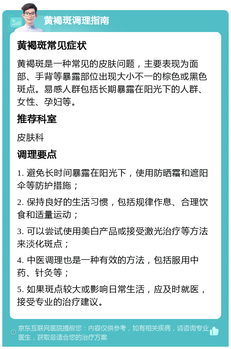 黄褐斑调理指南 黄褐斑常见症状 黄褐斑是一种常见的皮肤问题，主要表现为面部、手背等暴露部位出现大小不一的棕色或黑色斑点。易感人群包括长期暴露在阳光下的人群、女性、孕妇等。 推荐科室 皮肤科 调理要点 1. 避免长时间暴露在阳光下，使用防晒霜和遮阳伞等防护措施； 2. 保持良好的生活习惯，包括规律作息、合理饮食和适量运动； 3. 可以尝试使用美白产品或接受激光治疗等方法来淡化斑点； 4. 中医调理也是一种有效的方法，包括服用中药、针灸等； 5. 如果斑点较大或影响日常生活，应及时就医，接受专业的治疗建议。