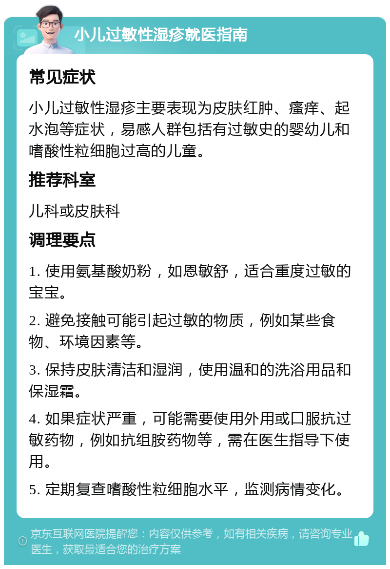 小儿过敏性湿疹就医指南 常见症状 小儿过敏性湿疹主要表现为皮肤红肿、瘙痒、起水泡等症状，易感人群包括有过敏史的婴幼儿和嗜酸性粒细胞过高的儿童。 推荐科室 儿科或皮肤科 调理要点 1. 使用氨基酸奶粉，如恩敏舒，适合重度过敏的宝宝。 2. 避免接触可能引起过敏的物质，例如某些食物、环境因素等。 3. 保持皮肤清洁和湿润，使用温和的洗浴用品和保湿霜。 4. 如果症状严重，可能需要使用外用或口服抗过敏药物，例如抗组胺药物等，需在医生指导下使用。 5. 定期复查嗜酸性粒细胞水平，监测病情变化。