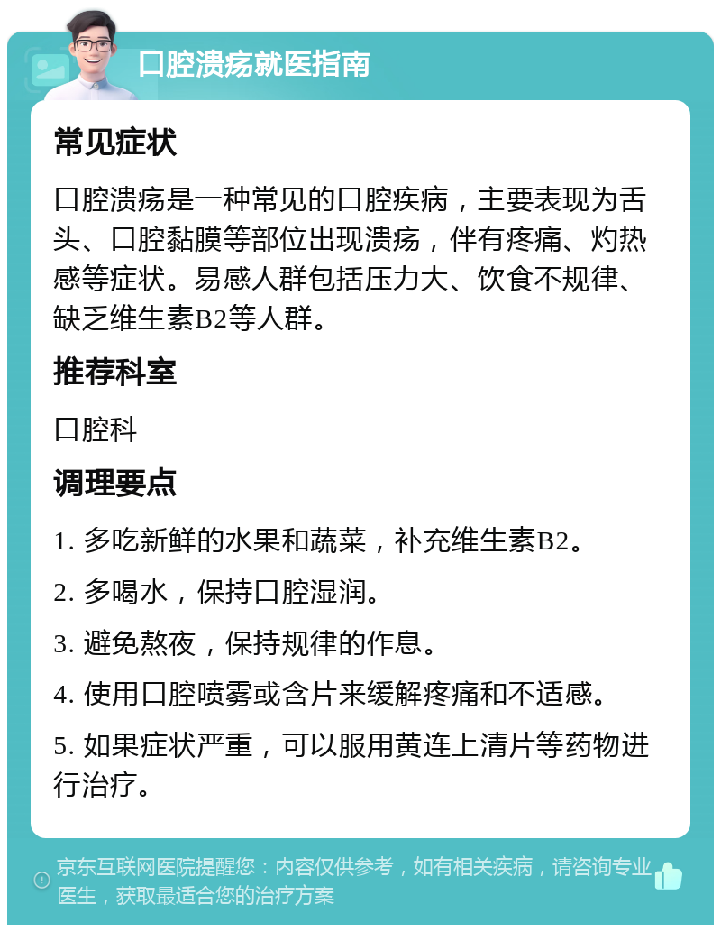 口腔溃疡就医指南 常见症状 口腔溃疡是一种常见的口腔疾病，主要表现为舌头、口腔黏膜等部位出现溃疡，伴有疼痛、灼热感等症状。易感人群包括压力大、饮食不规律、缺乏维生素B2等人群。 推荐科室 口腔科 调理要点 1. 多吃新鲜的水果和蔬菜，补充维生素B2。 2. 多喝水，保持口腔湿润。 3. 避免熬夜，保持规律的作息。 4. 使用口腔喷雾或含片来缓解疼痛和不适感。 5. 如果症状严重，可以服用黄连上清片等药物进行治疗。