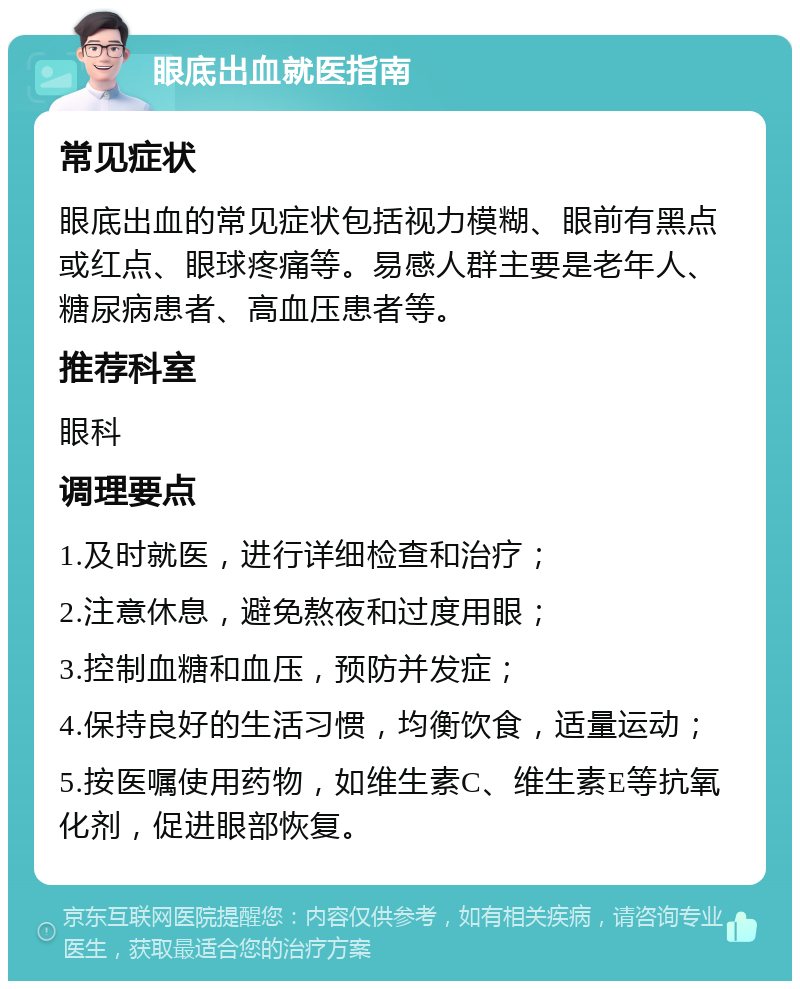 眼底出血就医指南 常见症状 眼底出血的常见症状包括视力模糊、眼前有黑点或红点、眼球疼痛等。易感人群主要是老年人、糖尿病患者、高血压患者等。 推荐科室 眼科 调理要点 1.及时就医，进行详细检查和治疗； 2.注意休息，避免熬夜和过度用眼； 3.控制血糖和血压，预防并发症； 4.保持良好的生活习惯，均衡饮食，适量运动； 5.按医嘱使用药物，如维生素C、维生素E等抗氧化剂，促进眼部恢复。