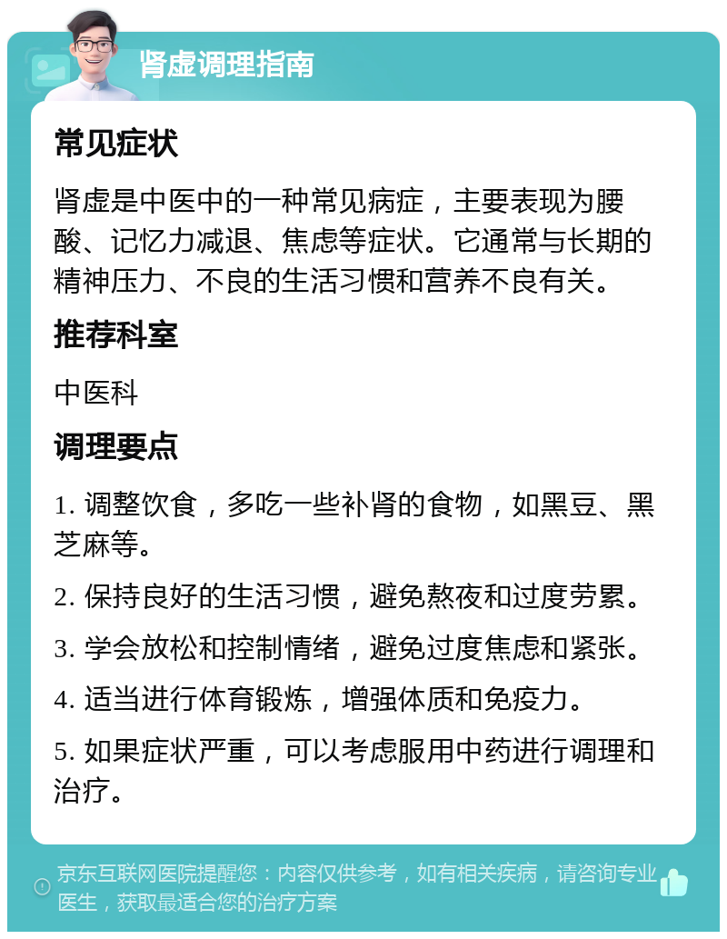 肾虚调理指南 常见症状 肾虚是中医中的一种常见病症，主要表现为腰酸、记忆力减退、焦虑等症状。它通常与长期的精神压力、不良的生活习惯和营养不良有关。 推荐科室 中医科 调理要点 1. 调整饮食，多吃一些补肾的食物，如黑豆、黑芝麻等。 2. 保持良好的生活习惯，避免熬夜和过度劳累。 3. 学会放松和控制情绪，避免过度焦虑和紧张。 4. 适当进行体育锻炼，增强体质和免疫力。 5. 如果症状严重，可以考虑服用中药进行调理和治疗。