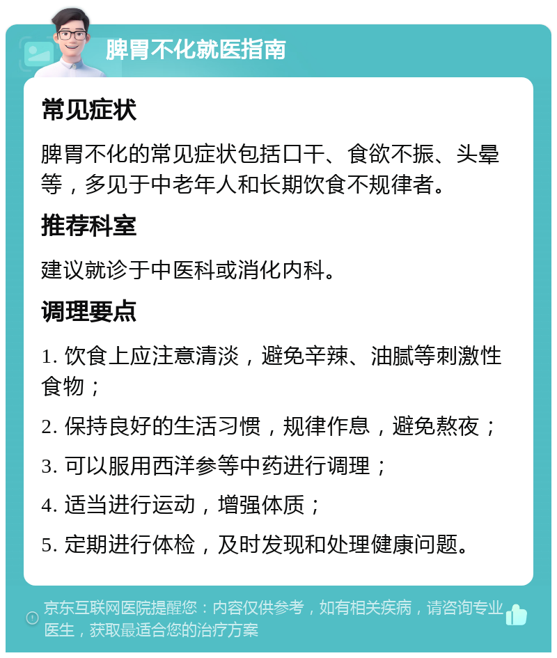 脾胃不化就医指南 常见症状 脾胃不化的常见症状包括口干、食欲不振、头晕等，多见于中老年人和长期饮食不规律者。 推荐科室 建议就诊于中医科或消化内科。 调理要点 1. 饮食上应注意清淡，避免辛辣、油腻等刺激性食物； 2. 保持良好的生活习惯，规律作息，避免熬夜； 3. 可以服用西洋参等中药进行调理； 4. 适当进行运动，增强体质； 5. 定期进行体检，及时发现和处理健康问题。