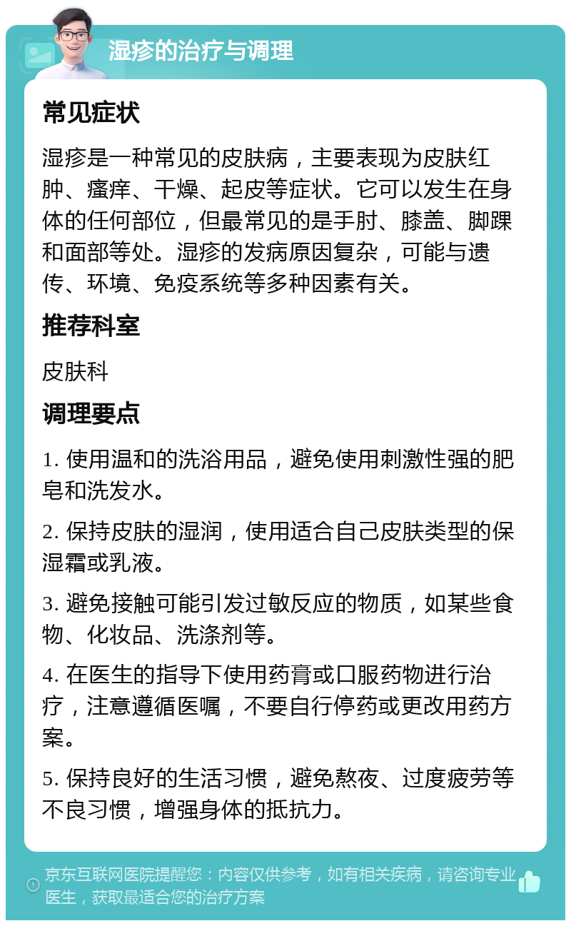 湿疹的治疗与调理 常见症状 湿疹是一种常见的皮肤病，主要表现为皮肤红肿、瘙痒、干燥、起皮等症状。它可以发生在身体的任何部位，但最常见的是手肘、膝盖、脚踝和面部等处。湿疹的发病原因复杂，可能与遗传、环境、免疫系统等多种因素有关。 推荐科室 皮肤科 调理要点 1. 使用温和的洗浴用品，避免使用刺激性强的肥皂和洗发水。 2. 保持皮肤的湿润，使用适合自己皮肤类型的保湿霜或乳液。 3. 避免接触可能引发过敏反应的物质，如某些食物、化妆品、洗涤剂等。 4. 在医生的指导下使用药膏或口服药物进行治疗，注意遵循医嘱，不要自行停药或更改用药方案。 5. 保持良好的生活习惯，避免熬夜、过度疲劳等不良习惯，增强身体的抵抗力。