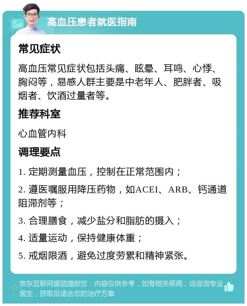 高血压患者就医指南 常见症状 高血压常见症状包括头痛、眩晕、耳鸣、心悸、胸闷等，易感人群主要是中老年人、肥胖者、吸烟者、饮酒过量者等。 推荐科室 心血管内科 调理要点 1. 定期测量血压，控制在正常范围内； 2. 遵医嘱服用降压药物，如ACEI、ARB、钙通道阻滞剂等； 3. 合理膳食，减少盐分和脂肪的摄入； 4. 适量运动，保持健康体重； 5. 戒烟限酒，避免过度劳累和精神紧张。