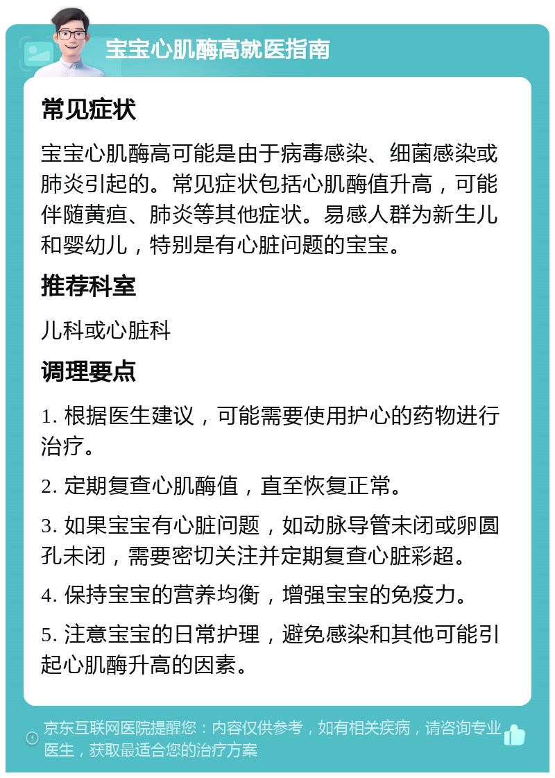 宝宝心肌酶高就医指南 常见症状 宝宝心肌酶高可能是由于病毒感染、细菌感染或肺炎引起的。常见症状包括心肌酶值升高，可能伴随黄疸、肺炎等其他症状。易感人群为新生儿和婴幼儿，特别是有心脏问题的宝宝。 推荐科室 儿科或心脏科 调理要点 1. 根据医生建议，可能需要使用护心的药物进行治疗。 2. 定期复查心肌酶值，直至恢复正常。 3. 如果宝宝有心脏问题，如动脉导管未闭或卵圆孔未闭，需要密切关注并定期复查心脏彩超。 4. 保持宝宝的营养均衡，增强宝宝的免疫力。 5. 注意宝宝的日常护理，避免感染和其他可能引起心肌酶升高的因素。