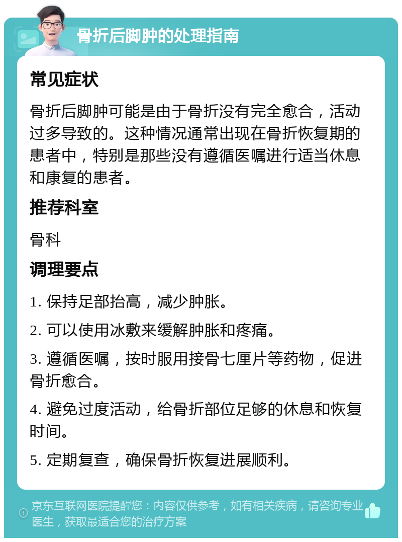 骨折后脚肿的处理指南 常见症状 骨折后脚肿可能是由于骨折没有完全愈合，活动过多导致的。这种情况通常出现在骨折恢复期的患者中，特别是那些没有遵循医嘱进行适当休息和康复的患者。 推荐科室 骨科 调理要点 1. 保持足部抬高，减少肿胀。 2. 可以使用冰敷来缓解肿胀和疼痛。 3. 遵循医嘱，按时服用接骨七厘片等药物，促进骨折愈合。 4. 避免过度活动，给骨折部位足够的休息和恢复时间。 5. 定期复查，确保骨折恢复进展顺利。