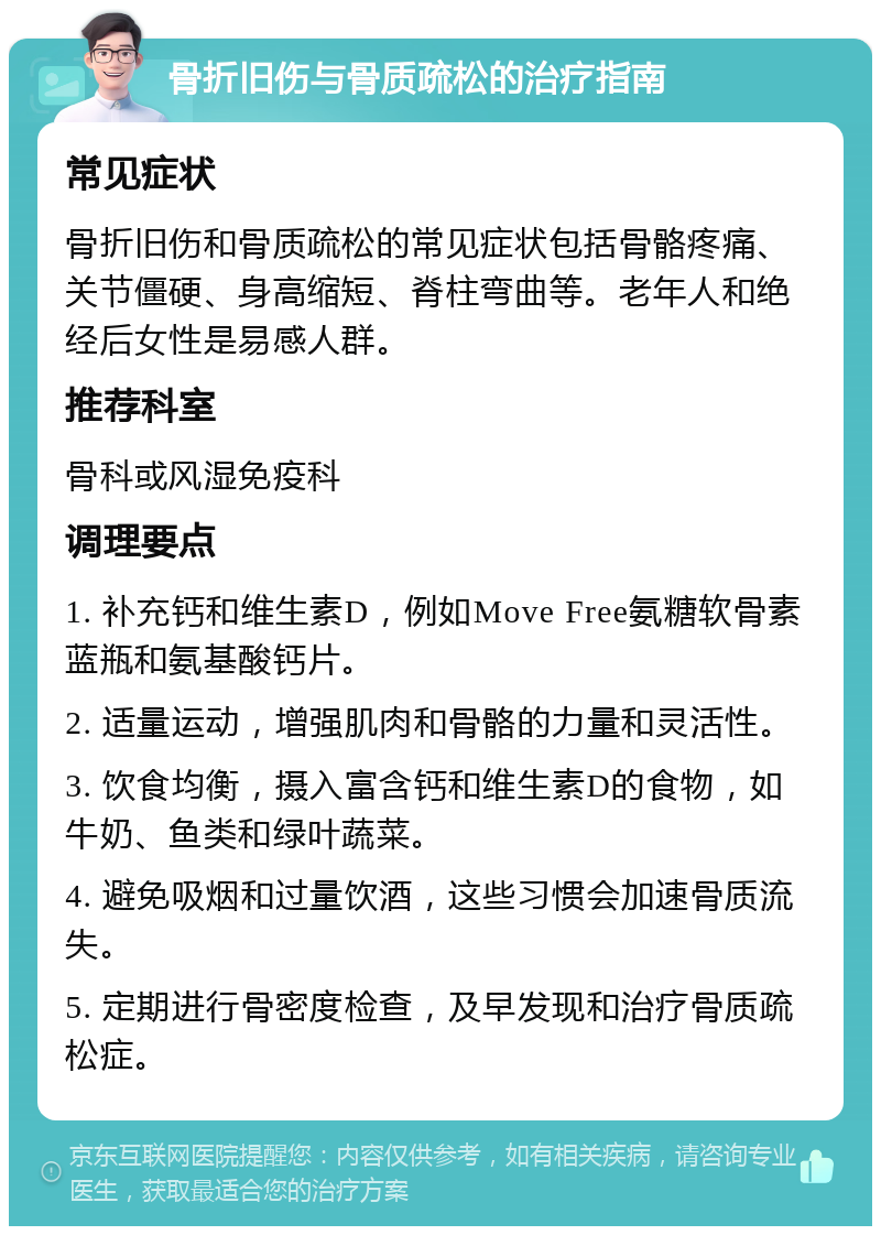 骨折旧伤与骨质疏松的治疗指南 常见症状 骨折旧伤和骨质疏松的常见症状包括骨骼疼痛、关节僵硬、身高缩短、脊柱弯曲等。老年人和绝经后女性是易感人群。 推荐科室 骨科或风湿免疫科 调理要点 1. 补充钙和维生素D，例如Move Free氨糖软骨素蓝瓶和氨基酸钙片。 2. 适量运动，增强肌肉和骨骼的力量和灵活性。 3. 饮食均衡，摄入富含钙和维生素D的食物，如牛奶、鱼类和绿叶蔬菜。 4. 避免吸烟和过量饮酒，这些习惯会加速骨质流失。 5. 定期进行骨密度检查，及早发现和治疗骨质疏松症。